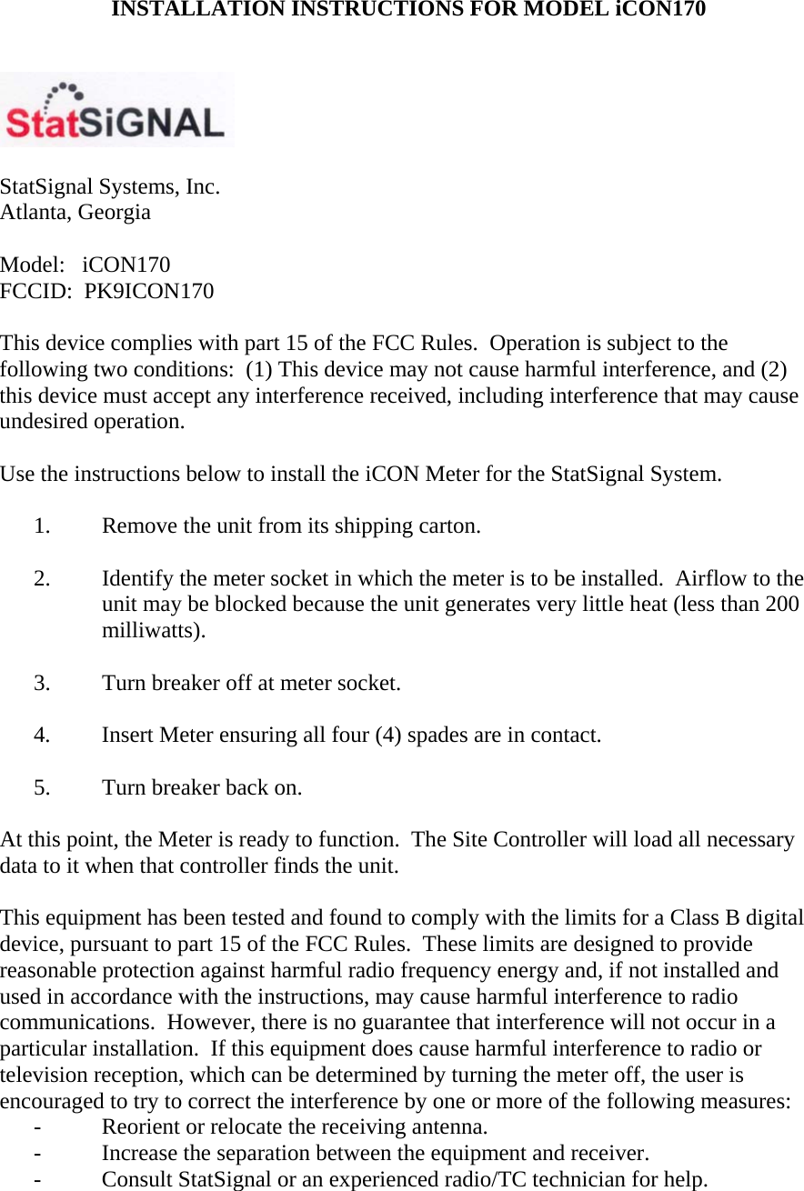  INSTALLATION INSTRUCTIONS FOR MODEL iCON170     StatSignal Systems, Inc. Atlanta, Georgia  Model:   iCON170 FCCID:  PK9ICON170  This device complies with part 15 of the FCC Rules.  Operation is subject to the following two conditions:  (1) This device may not cause harmful interference, and (2) this device must accept any interference received, including interference that may cause undesired operation.  Use the instructions below to install the iCON Meter for the StatSignal System.  1.  Remove the unit from its shipping carton.  2.  Identify the meter socket in which the meter is to be installed.  Airflow to the unit may be blocked because the unit generates very little heat (less than 200 milliwatts).  3.  Turn breaker off at meter socket.  4.  Insert Meter ensuring all four (4) spades are in contact.  5.  Turn breaker back on.  At this point, the Meter is ready to function.  The Site Controller will load all necessary data to it when that controller finds the unit.  This equipment has been tested and found to comply with the limits for a Class B digital device, pursuant to part 15 of the FCC Rules.  These limits are designed to provide reasonable protection against harmful radio frequency energy and, if not installed and used in accordance with the instructions, may cause harmful interference to radio communications.  However, there is no guarantee that interference will not occur in a particular installation.  If this equipment does cause harmful interference to radio or television reception, which can be determined by turning the meter off, the user is encouraged to try to correct the interference by one or more of the following measures: -  Reorient or relocate the receiving antenna. -  Increase the separation between the equipment and receiver. -  Consult StatSignal or an experienced radio/TC technician for help.  