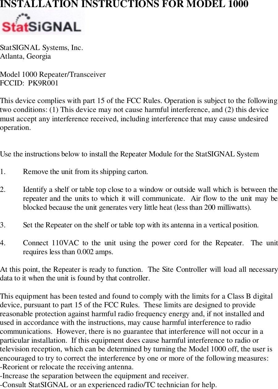 INSTALLATION INSTRUCTIONS FOR MODEL 1000StatSIGNAL Systems, Inc.Atlanta, GeorgiaModel 1000 Repeater/TransceiverFCCID:  PK9R001This device complies with part 15 of the FCC Rules. Operation is subject to the followingtwo conditions: (1) This device may not cause harmful interference, and (2) this devicemust accept any interference received, including interference that may cause undesiredoperation.Use the instructions below to install the Repeater Module for the StatSIGNAL System1. Remove the unit from its shipping carton.2. Identify a shelf or table top close to a window or outside wall which is between therepeater and the units to which it will communicate.  Air flow to the unit may beblocked because the unit generates very little heat (less than 200 milliwatts).3. Set the Repeater on the shelf or table top with its antenna in a vertical position.4. Connect 110VAC to the unit using the power cord for the Repeater.  The unitrequires less than 0.002 amps.At this point, the Repeater is ready to function.  The Site Controller will load all necessarydata to it when the unit is found by that controller.This equipment has been tested and found to comply with the limits for a Class B digitaldevice, pursuant to part 15 of the FCC Rules.  These limits are designed to providereasonable protection against harmful radio frequency energy and, if not installed andused in accordance with the instructions, may cause harmful interference to radiocommunications.  However, there is no guarantee that interference will not occur in aparticular installation.  If this equipment does cause harmful interference to radio ortelevision reception, which can be determined by turning the Model 1000 off, the user isencouraged to try to correct the interference by one or more of the following measures:-Reorient or relocate the receiving antenna.-Increase the separation between the equipment and receiver.-Consult StatSIGNAL or an experienced radio/TC technician for help.