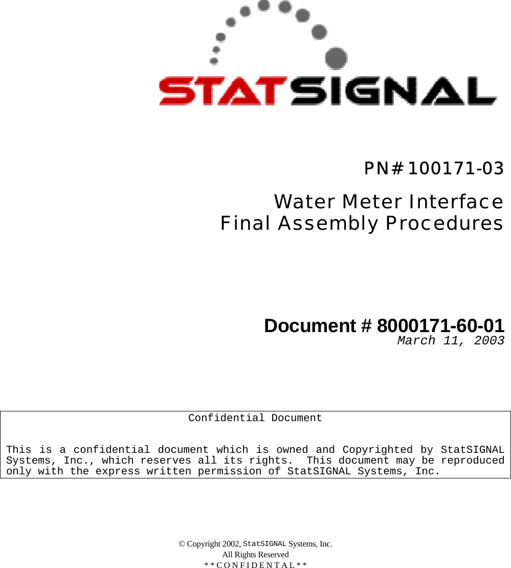 © Copyright 2002, StatSIGNAL Systems, Inc. All Rights Reserved * * C O N F I D E N T A L * *              PN# 100171-03  Water Meter Interface  Final Assembly Procedures     Document # 8000171-60-01  March 11, 2003       Confidential Document   This is a confidential document which is owned and Copyrighted by StatSIGNAL Systems, Inc., which reserves all its rights.  This document may be reproduced only with the express written permission of StatSIGNAL Systems, Inc. 