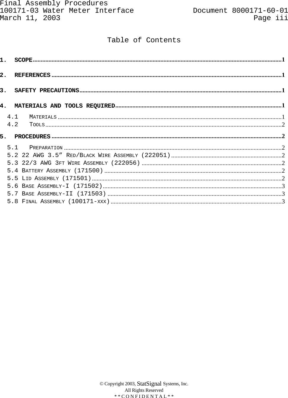 Final Assembly Procedures      100171-03 Water Meter Interface   Document 8000171-60-01 March 11, 2003  Page iii    © Copyright 2003, StatSignal Systems, Inc.   All Rights Reserved   * * C O N F I D E N T A L * *    Table of Contents  1. SCOPE................................................................................................................................................................1 2. REFERENCES ....................................................................................................................................................1 3. SAFETY PRECAUTIONS..................................................................................................................................1 4. MATERIALS AND TOOLS REQUIRED...........................................................................................................1 4.1 MATERIALS ................................................................................................................................................1 4.2 TOOLS........................................................................................................................................................2 5. PROCEDURES ....................................................................................................................................................2 5.1 PREPARATION ............................................................................................................................................2 5.2 22 AWG 3.5” RED/BLACK WIRE ASSEMBLY (222051).......................................................................2 5.3 22/3 AWG 3FT WIRE ASSEMBLY (222056) ..........................................................................................2 5.4 BATTERY ASSEMBLY (171500) ..................................................................................................................2 5.5 LID ASSEMBLY (171501)..........................................................................................................................2 5.6 BASE ASSEMBLY-I (171502)...................................................................................................................3 5.7 BASE ASSEMBLY-II (171503) ................................................................................................................3 5.8 FINAL ASSEMBLY (100171-XXX)..............................................................................................................3 