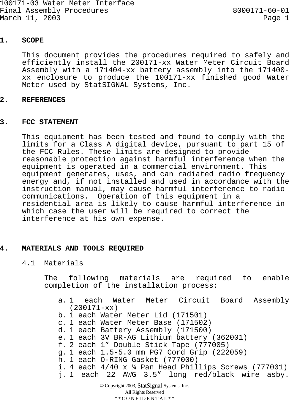 100171-03 Water Meter Interface     Final Assembly Procedures  8000171-60-01 March 11, 2003  Page 1  © Copyright 2003, StatSignal Systems, Inc. All Rights Reserved * * C O N F I D E N T A L * *  1. SCOPE    This document provides the procedures required to safely and efficiently install the 200171-xx Water Meter Circuit Board Assembly with a 171404-xx battery assembly into the 171400-xx enclosure to produce the 100171-xx finished good Water Meter used by StatSIGNAL Systems, Inc.  2. REFERENCES   3. FCC STATEMENT  This equipment has been tested and found to comply with the limits for a Class A digital device, pursuant to part 15 of the FCC Rules. These limits are designed to provide reasonable protection against harmful interference when the equipment is operated in a commercial environment. This equipment generates, uses, and can radiated radio frequency energy and, if not installed and used in accordance with the instruction manual, may cause harmful interference to radio communications.  Operation of this equipment in a residential area is likely to cause harmful interference in which case the user will be required to correct the interference at his own expense.    4.  MATERIALS AND TOOLS REQUIRED   4.1 Materials  The following materials are required to enable completion of the installation process:  a. 1 each Water Meter Circuit Board Assembly (200171-xx) b. 1 each Water Meter Lid (171501) c. 1 each Water Meter Base (171502) d. 1 each Battery Assembly (171500)  e. 1 each 3V BR-AG Lithium battery (362001) f. 2 each 1” Double Stick Tape (777005) g. 1 each 1.5-5.0 mm PG7 Cord Grip (222059) h. 1 each O-RING Gasket (777000)  i. 4 each 4/40 x ¼ Pan Head Phillips Screws (777001) j. 1 each 22 AWG 3.5” long red/black wire asby. 