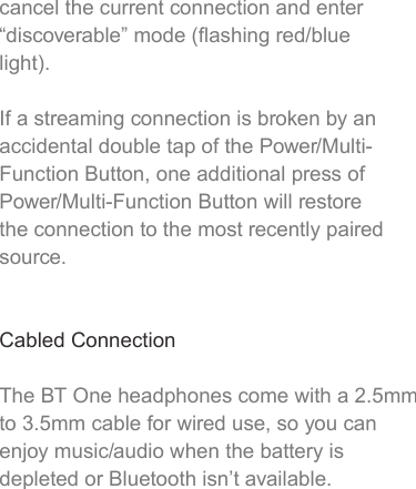 cancel the current connection and enter “discoverable” mode (ﬂashing red/blue light).If a streaming connection is broken by an accidental double tap of the Power/Multi-Function Button, one additional press of Power/Multi-Function Button will restore the connection to the most recently paired source.Cabled ConnectionThe BT One headphones come with a 2.5mm to 3.5mm cable for wired use, so you can enjoy music/audio when the battery is depleted or Bluetooth isn’t available.