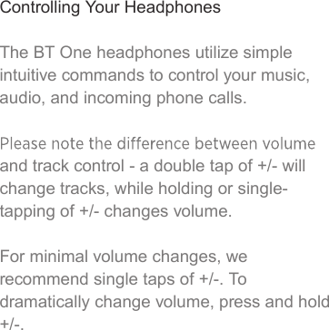 Controlling Your HeadphonesThe BT One headphones utilize simple intuitive commands to control your music, audio, and incoming phone calls. and track control - a double tap of +/- will change tracks, while holding or single-tapping of +/- changes volume. For minimal volume changes, we recommend single taps of +/-. To dramatically change volume, press and hold +/-.