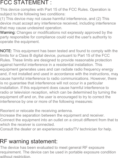 FCC STATEMENT : This device complies with Part 15 of the FCC Rules. Operation is subject to the following two conditions:(1) This device may not cause harmful interference, and (2) This device must accept any interference received, including interference that may cause undesired operation.Warning: Changes or modifications not expressly approved by the party responsible for compliance could void the user&apos;s authority to operate the equipment.NOTE: This equipment has been tested and found to comply with the limits for a Class B digital device, pursuant to Part 15 of the FCC Rules. These limits are designed to provide reasonable protection against harmful interference in a residential installation. This equipment generates uses and can radiate radio frequency energy and, if not installed and used in accordance with the instructions, may cause harmful interference to radio communications. However, there is no guarantee that interference will not occur in a particular installation. If this equipment does cause harmful interference to radio or television reception, which can be determined by turning the equipment off and on, the user is encouraged to try to correct the interference by one or more of the following measures:Reorient or relocate the receiving antenna.Increase the separation between the equipment and receiver.Connect the equipment into an outlet on a circuit different from that to which the receiver is connected.Consult the dealer or an experienced radio/TV technician for help.The device has been evaluated to meet general RF exposure requirement. The device can be used in portable exposure condition without restriction.RF warning statement: