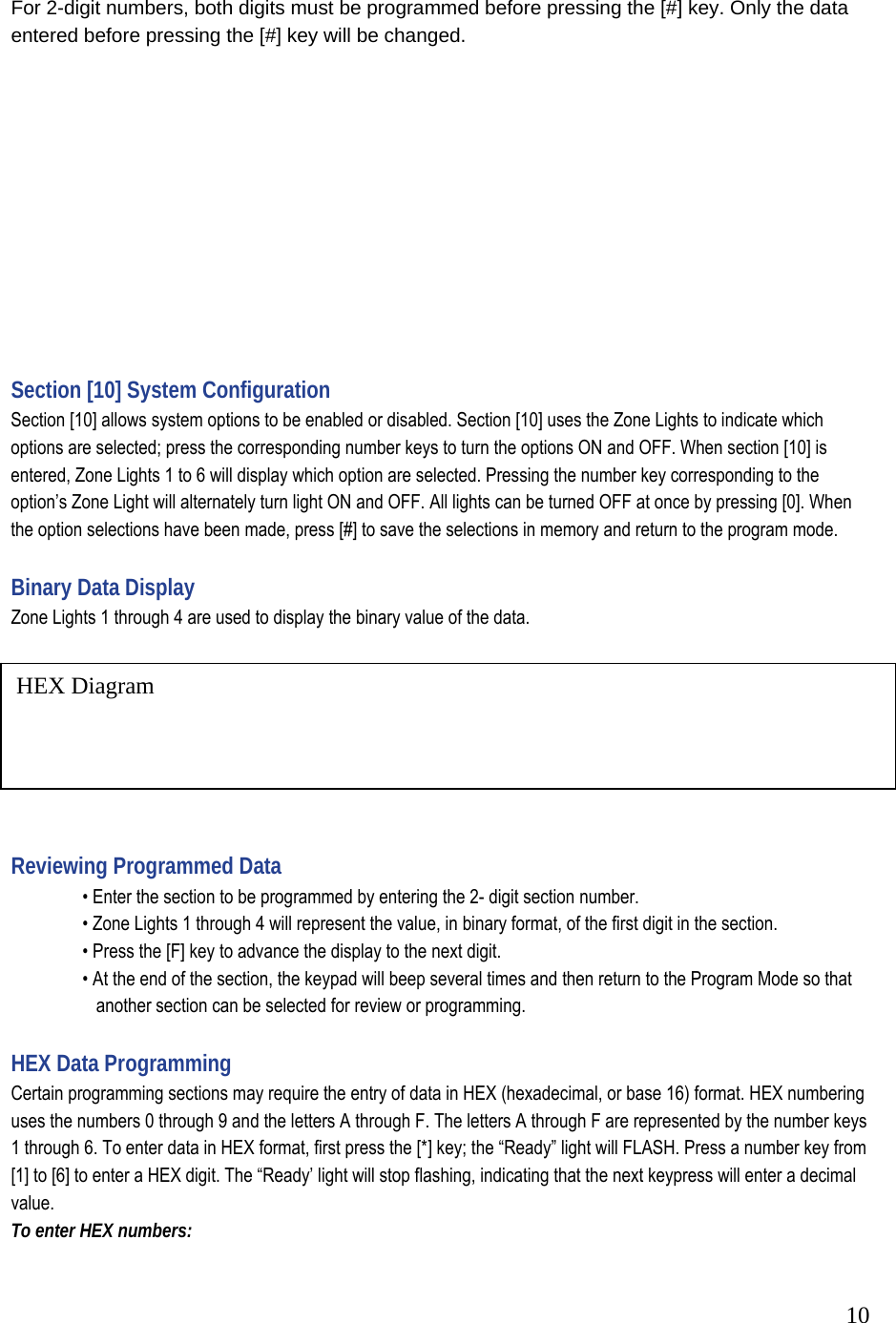  10HEX Diagram  For 2-digit numbers, both digits must be programmed before pressing the [#] key. Only the data entered before pressing the [#] key will be changed.             Section [10] System Configuration  Section [10] allows system options to be enabled or disabled. Section [10] uses the Zone Lights to indicate which options are selected; press the corresponding number keys to turn the options ON and OFF. When section [10] is entered, Zone Lights 1 to 6 will display which option are selected. Pressing the number key corresponding to the option&rsquo;s Zone Light will alternately turn light ON and OFF. All lights can be turned OFF at once by pressing [0]. When the option selections have been made, press [#] to save the selections in memory and return to the program mode.   Binary Data Display  Zone Lights 1 through 4 are used to display the binary value of the data.     Reviewing Programmed Data    &bull; Enter the section to be programmed by entering the 2- digit section number.    &bull; Zone Lights 1 through 4 will represent the value, in binary format, of the first digit in the section.    &bull; Press the [F] key to advance the display to the next digit.    &bull; At the end of the section, the keypad will beep several times and then return to the Program Mode so that       another section can be selected for review or programming.   HEX Data Programming  Certain programming sections may require the entry of data in HEX (hexadecimal, or base 16) format. HEX numbering uses the numbers 0 through 9 and the letters A through F. The letters A through F are represented by the number keys 1 through 6. To enter data in HEX format, first press the [*] key; the &ldquo;Ready&rdquo; light will FLASH. Press a number key from [1] to [6] to enter a HEX digit. The &ldquo;Ready&rsquo; light will stop flashing, indicating that the next keypress will enter a decimal value.  To enter HEX numbers:  