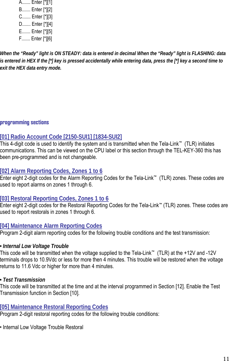  11  A....... Enter [*][1]   B....... Enter [*][2]    C....... Enter [*][3]    D....... Enter [*][4]    E....... Enter [*][5]    F....... Enter [*][6]  When the &ldquo;Ready&rdquo; light is ON STEADY: data is entered in decimal When the &ldquo;Ready&rdquo; light is FLASHING: data is entered in HEX If the [*] key is pressed accidentally while entering data, press the [*] key a second time to exit the HEX data entry mode.        programming sections  [01] Radio Account Code [2150-SUI1] [1834-SUI2] This 4-digit code is used to identify the system and is transmitted when the Tela-Link&trade;  (TLR) initiates communications. This can be viewed on the CPU label or this section through the TEL-KEY-360 this has been pre-programmed and is not changeable.   [02] Alarm Reporting Codes, Zones 1 to 6  Enter eight 2-digit codes for the Alarm Reporting Codes for the Tela-Link&trade;  (TLR) zones. These codes are used to report alarms on zones 1 through 6.   [03] Restoral Reporting Codes, Zones 1 to 6  Enter eight 2-digit codes for the Restoral Reporting Codes for the Tela-Link&trade; (TLR) zones. These codes are used to report restorals in zones 1 through 6.   [04] Maintenance Alarm Reporting Codes  Program 2-digit alarm reporting codes for the following trouble conditions and the test transmission:    &bull; Internal Low Voltage Trouble  This code will be transmitted when the voltage supplied to the Tela-Link&trade;  (TLR) at the +12V and -12V terminals drops to 10.9Vdc or less for more then 4 minutes. This trouble will be restored when the voltage returns to 11.6 Vdc or higher for more than 4 minutes.  &bull; Test Transmission  This code will be transmitted at the time and at the interval programmed in Section [12]. Enable the Test Transmission function in Section [10].    [05] Maintenance Restoral Reporting Codes  Program 2-digit restoral reporting codes for the following trouble conditions:    &bull; Internal Low Voltage Trouble Restoral    