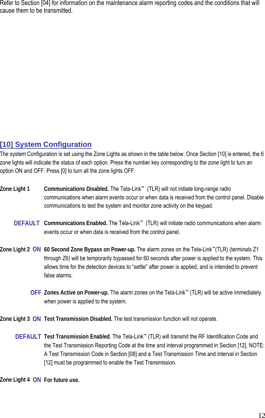 12Refer to Section [04] for information on the maintenance alarm reporting codes and the conditions that will cause them to be transmitted.                 [10] System Configuration  The system Configuration is set using the Zone Lights as shown in the table below. Once Section [10] is entered, the 6 zone lights will indicate the status of each option. Press the number key corresponding to the zone light to turn an option ON and OFF. Press [0] to turn all the zone lights OFF.   Zone Light 1  Communications Disabled. The Tela-Link&trade;  (TLR) will not initiate long-range radio        communications when alarm events occur or when data is received from the control panel. Disable      communications to test the system and monitor zone activity on the keypad.             DEFAULT   Communications Enabled. The Tela-Link&trade;  (TLR) will initiate radio communications when alarm      events occur or when data is received from the control panel.   Zone Light 2  ON  60 Second Zone Bypass on Power-up. The alarm zones on the Tela-Link&trade;(TLR) (terminals Z1      through Z6) will be temporarily bypassed for 60 seconds after power is applied to the system. This      allows time for the detection devices to &ldquo;settle&rdquo; after power is applied, and is intended to prevent    false alarms.           OFF  Zones Active on Power-up. The alarm zones on the Tela-Link&trade; (TLR) will be active immediately      when power is applied to the system.   Zone Light 3  ON  Test Transmission Disabled. The test transmission function will not operate.              DEFAULT  Test Transmission Enabled. The Tela-Link&trade; (TLR) will transmit the RF Identification Code and      the Test Transmission Reporting Code at the time and interval programmed in Section [12]. NOTE:     A Test Transmission Code in Section [08] and a Test Transmission Time and Interval in Section      [12] must be programmed to enable the Test Transmission.   Zone Light 4  ON  For future use.   