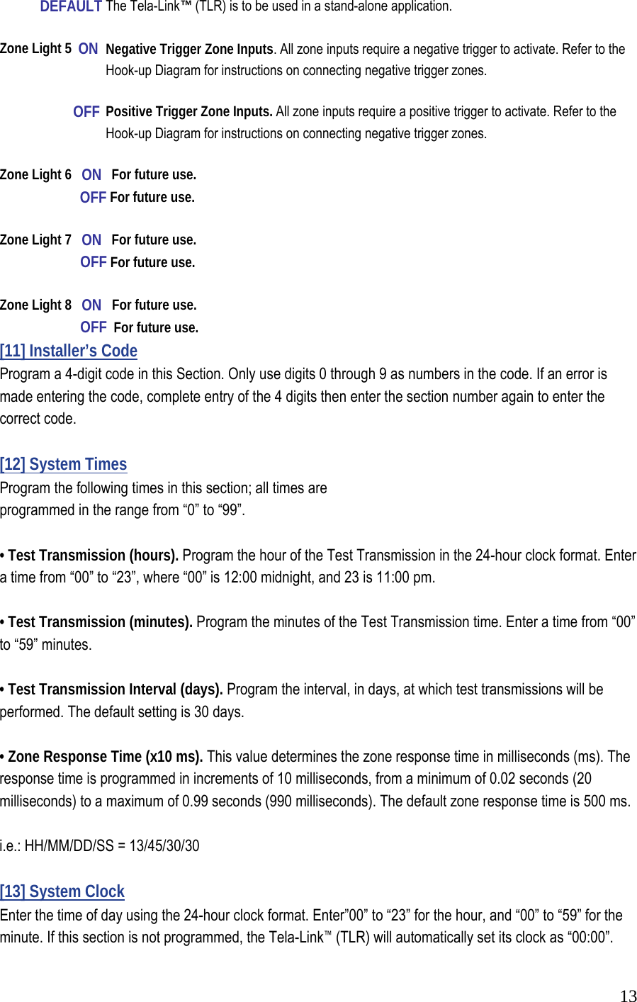  13            DEFAULT  The Tela-Link&trade; (TLR) is to be used in a stand-alone application.  Zone Light 5  ON  Negative Trigger Zone Inputs. All zone inputs require a negative trigger to activate. Refer to the      Hook-up Diagram for instructions on connecting negative trigger zones.             OFF  Positive Trigger Zone Inputs. All zone inputs require a positive trigger to activate. Refer to the      Hook-up Diagram for instructions on connecting negative trigger zones.   Zone Light 6   ON   For future use.            OFF For future use.    Zone Light 7   ON   For future use.            OFF For future use.   Zone Light 8   ON   For future use.            OFF  For future use.  [11] Installer&rsquo;s Code  Program a 4-digit code in this Section. Only use digits 0 through 9 as numbers in the code. If an error is made entering the code, complete entry of the 4 digits then enter the section number again to enter the correct code.   [12] System Times  Program the following times in this section; all times are  programmed in the range from &ldquo;0&rdquo; to &ldquo;99&rdquo;.   &bull; Test Transmission (hours). Program the hour of the Test Transmission in the 24-hour clock format. Enter a time from &ldquo;00&rdquo; to &ldquo;23&rdquo;, where &ldquo;00&rdquo; is 12:00 midnight, and 23 is 11:00 pm.   &bull; Test Transmission (minutes). Program the minutes of the Test Transmission time. Enter a time from &ldquo;00&rdquo; to &ldquo;59&rdquo; minutes.   &bull; Test Transmission Interval (days). Program the interval, in days, at which test transmissions will be performed. The default setting is 30 days.   &bull; Zone Response Time (x10 ms). This value determines the zone response time in milliseconds (ms). The response time is programmed in increments of 10 milliseconds, from a minimum of 0.02 seconds (20 milliseconds) to a maximum of 0.99 seconds (990 milliseconds). The default zone response time is 500 ms.   i.e.: HH/MM/DD/SS = 13/45/30/30  [13] System Clock  Enter the time of day using the 24-hour clock format. Enter&rdquo;00&rdquo; to &ldquo;23&rdquo; for the hour, and &ldquo;00&rdquo; to &ldquo;59&rdquo; for the minute. If this section is not programmed, the Tela-Link&trade; (TLR) will automatically set its clock as &ldquo;00:00&rdquo;.  