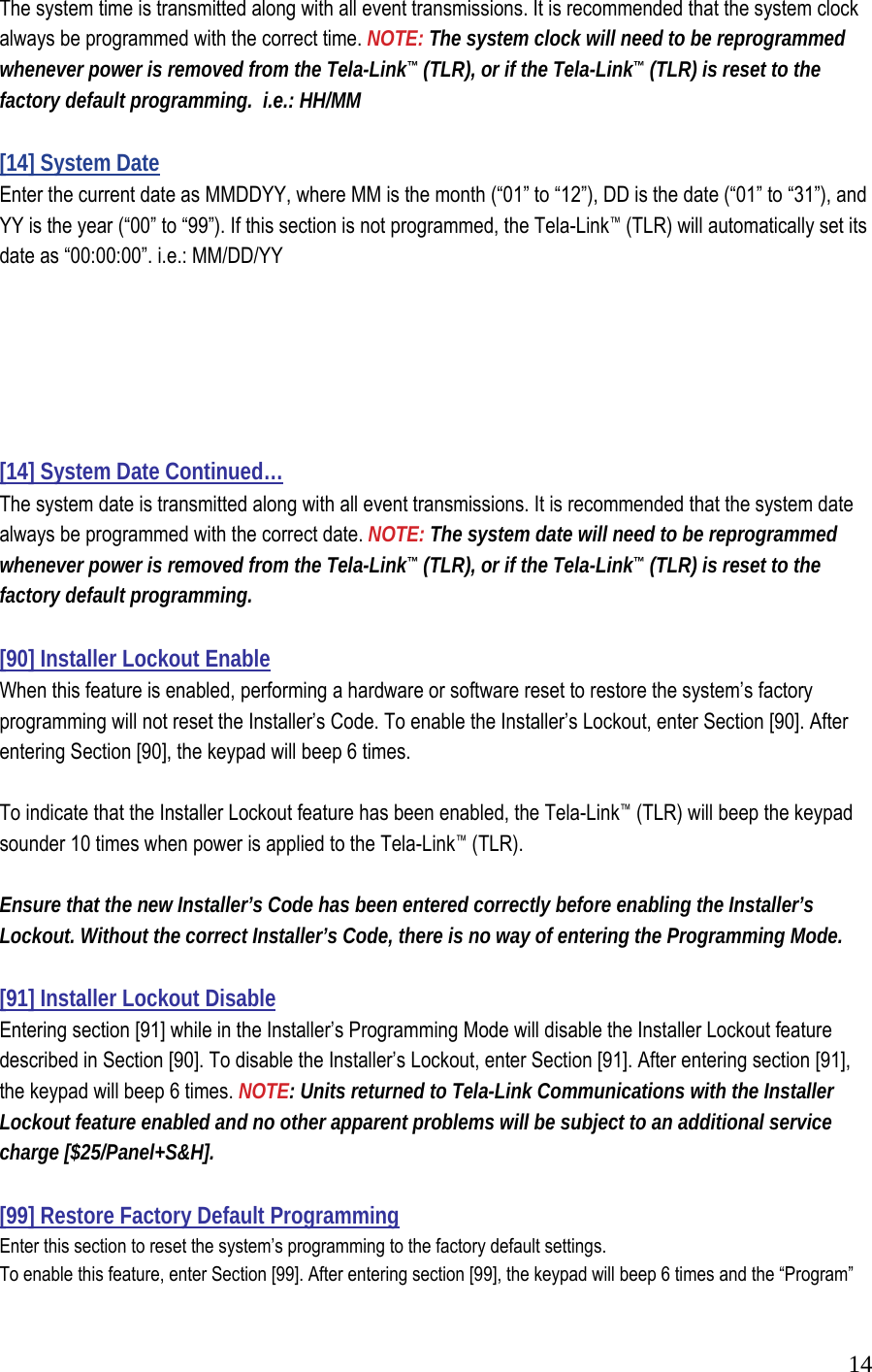  14The system time is transmitted along with all event transmissions. It is recommended that the system clock always be programmed with the correct time. NOTE: The system clock will need to be reprogrammed whenever power is removed from the Tela-Link&trade; (TLR), or if the Tela-Link&trade; (TLR) is reset to the factory default programming.  i.e.: HH/MM  [14] System Date  Enter the current date as MMDDYY, where MM is the month (&ldquo;01&rdquo; to &ldquo;12&rdquo;), DD is the date (&ldquo;01&rdquo; to &ldquo;31&rdquo;), and YY is the year (&ldquo;00&rdquo; to &ldquo;99&rdquo;). If this section is not programmed, the Tela-Link&trade; (TLR) will automatically set its date as &ldquo;00:00:00&rdquo;. i.e.: MM/DD/YY       [14] System Date Continued&hellip; The system date is transmitted along with all event transmissions. It is recommended that the system date always be programmed with the correct date. NOTE: The system date will need to be reprogrammed whenever power is removed from the Tela-Link&trade; (TLR), or if the Tela-Link&trade; (TLR) is reset to the factory default programming.   [90] Installer Lockout Enable  When this feature is enabled, performing a hardware or software reset to restore the system&rsquo;s factory programming will not reset the Installer&rsquo;s Code. To enable the Installer&rsquo;s Lockout, enter Section [90]. After entering Section [90], the keypad will beep 6 times.   To indicate that the Installer Lockout feature has been enabled, the Tela-Link&trade; (TLR) will beep the keypad sounder 10 times when power is applied to the Tela-Link&trade; (TLR).   Ensure that the new Installer&rsquo;s Code has been entered correctly before enabling the Installer&rsquo;s Lockout. Without the correct Installer&rsquo;s Code, there is no way of entering the Programming Mode.   [91] Installer Lockout Disable  Entering section [91] while in the Installer&rsquo;s Programming Mode will disable the Installer Lockout feature described in Section [90]. To disable the Installer&rsquo;s Lockout, enter Section [91]. After entering section [91], the keypad will beep 6 times. NOTE: Units returned to Tela-Link Communications with the Installer Lockout feature enabled and no other apparent problems will be subject to an additional service charge [$25/Panel+S&amp;H].  [99] Restore Factory Default Programming  Enter this section to reset the system&rsquo;s programming to the factory default settings.  To enable this feature, enter Section [99]. After entering section [99], the keypad will beep 6 times and the &ldquo;Program&rdquo; 
