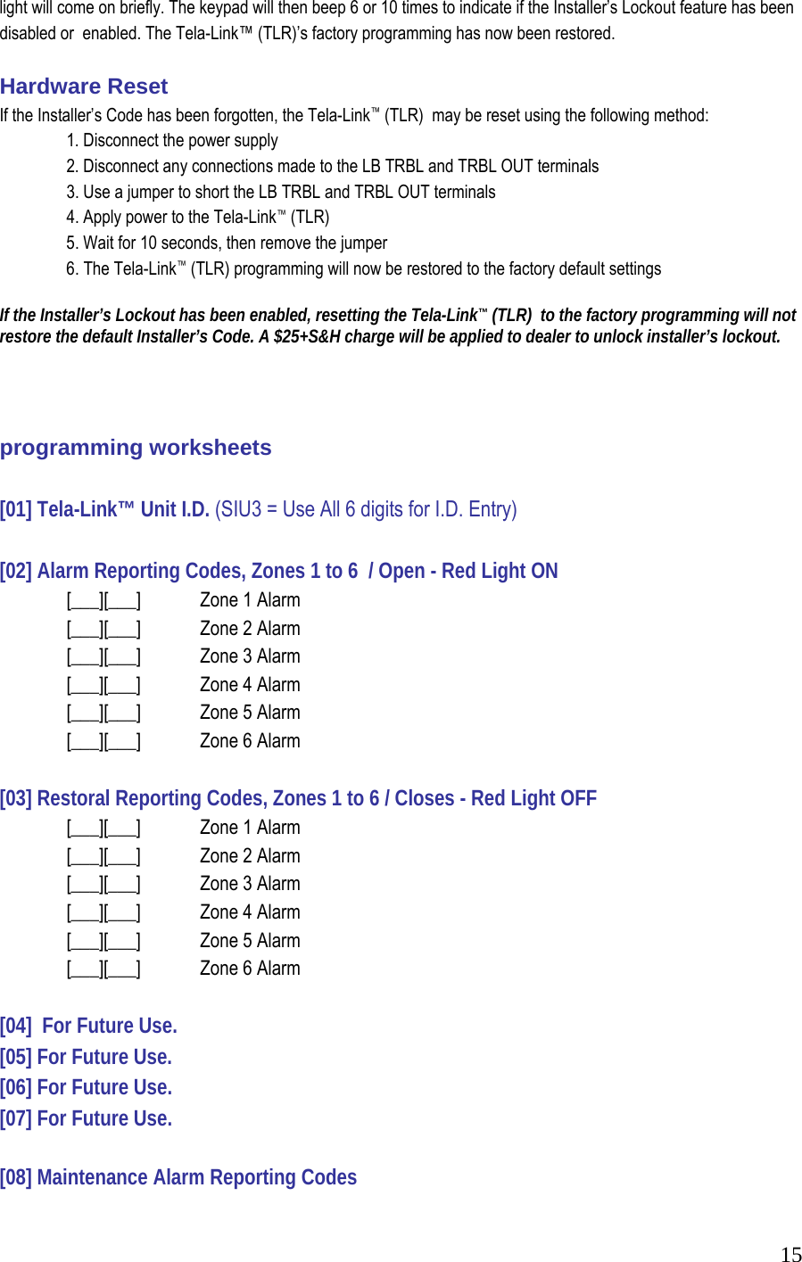  15light will come on briefly. The keypad will then beep 6 or 10 times to indicate if the Installer&rsquo;s Lockout feature has been disabled or  enabled. The Tela-Link&trade; (TLR)&rsquo;s factory programming has now been restored.   Hardware Reset  If the Installer&rsquo;s Code has been forgotten, the Tela-Link&trade; (TLR)  may be reset using the following method:   1. Disconnect the power supply    2. Disconnect any connections made to the LB TRBL and TRBL OUT terminals    3. Use a jumper to short the LB TRBL and TRBL OUT terminals    4. Apply power to the Tela-Link&trade; (TLR)    5. Wait for 10 seconds, then remove the jumper    6. The Tela-Link&trade; (TLR) programming will now be restored to the factory default settings   If the Installer&rsquo;s Lockout has been enabled, resetting the Tela-Link&trade; (TLR)  to the factory programming will not restore the default Installer&rsquo;s Code. A $25+S&amp;H charge will be applied to dealer to unlock installer&rsquo;s lockout.    programming worksheets  [01] Tela-Link&trade; Unit I.D. (SIU3 = Use All 6 digits for I.D. Entry)  [02] Alarm Reporting Codes, Zones 1 to 6  / Open - Red Light ON   [___][___]  Zone 1 Alarm    [___][___]  Zone 2 Alarm    [___][___]  Zone 3 Alarm    [___][___]   Zone 4 Alarm    [___][___]  Zone 5 Alarm    [___][___]  Zone 6 Alarm     [03] Restoral Reporting Codes, Zones 1 to 6 / Closes - Red Light OFF    [___][___]   Zone 1 Alarm    [___][___]   Zone 2 Alarm    [___][___]   Zone 3 Alarm    [___][___]   Zone 4 Alarm    [___][___]   Zone 5 Alarm    [___][___]   Zone 6 Alarm   [04]  For Future Use. [05] For Future Use. [06] For Future Use. [07] For Future Use.  [08] Maintenance Alarm Reporting Codes 