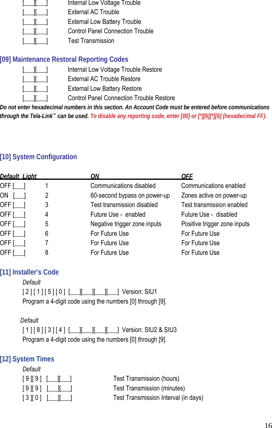  16 [___][___]   Internal Low Voltage Trouble   [___][___]  External AC Trouble   [___][___]  External Low Battery Trouble    [___][___]   Control Panel Connection Trouble   [___][___]  Test Transmission   [09] Maintenance Restoral Reporting Codes    [___][___]   Internal Low Voltage Trouble Restore   [___][___]  External AC Trouble Restore   [___][___]  External Low Battery Restore    [___][___]   Control Panel Connection Trouble Restore  Do not enter hexadecimal numbers in this section. An Account Code must be entered before communications through the Tela-Link&trade; can be used. To disable any reporting code, enter [00] or [*][6][*][6] (hexadecimal FF).    [10] System Configuration   Default  Light    ON     OFF  OFF [___]  1     Communications disabled    Communications enabled  ON   [___]  2     60-second bypass on power-up   Zones active on power-up  OFF [___]  3     Test transmission disabled   Test transmission enabled  OFF [___]  4     Future Use -  enabled     Future Use -  disabled  OFF [___]  5     Negative trigger zone inputs   Positive trigger zone inputs  OFF [___]  6     For Future Use       For Future Use  OFF [___]  7     For Future Use       For Future Use            OFF [___]  8     For Future Use       For Future Use        [11] Installer&rsquo;s Code   Default    [ 2 ] [ 1 ] [ 5 ] [ 0 ]  [___][___][___][___]  Version: SIU1   Program a 4-digit code using the numbers [0] through [9].                Default    [ 1 ] [ 8 ] [ 3 ] [ 4 ]  [___][___][___][___]  Version: SIU2 &amp; SIU3   Program a 4-digit code using the numbers [0] through [9].   [12] System Times   Default    [ 9 ][ 9 ]   [___][___]     Test Transmission (hours)    [ 9 ][ 9 ]   [___][___]    Test Transmission (minutes)    [ 3 ][ 0 ]   [___][___]     Test Transmission Interval (in days)  