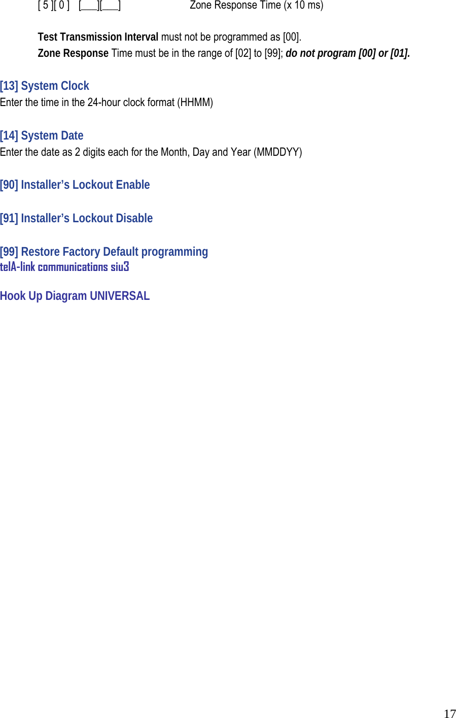  17  [ 5 ][ 0 ]   [___][___]     Zone Response Time (x 10 ms)     Test Transmission Interval must not be programmed as [00].   Zone Response Time must be in the range of [02] to [99]; do not program [00] or [01].   [13] System Clock  Enter the time in the 24-hour clock format (HHMM)   [14] System Date  Enter the date as 2 digits each for the Month, Day and Year (MMDDYY)   [90] Installer&rsquo;s Lockout Enable   [91] Installer&rsquo;s Lockout Disable   [99] Restore Factory Default programming telA-link communications siu3  Hook Up Diagram UNIVERSAL                           