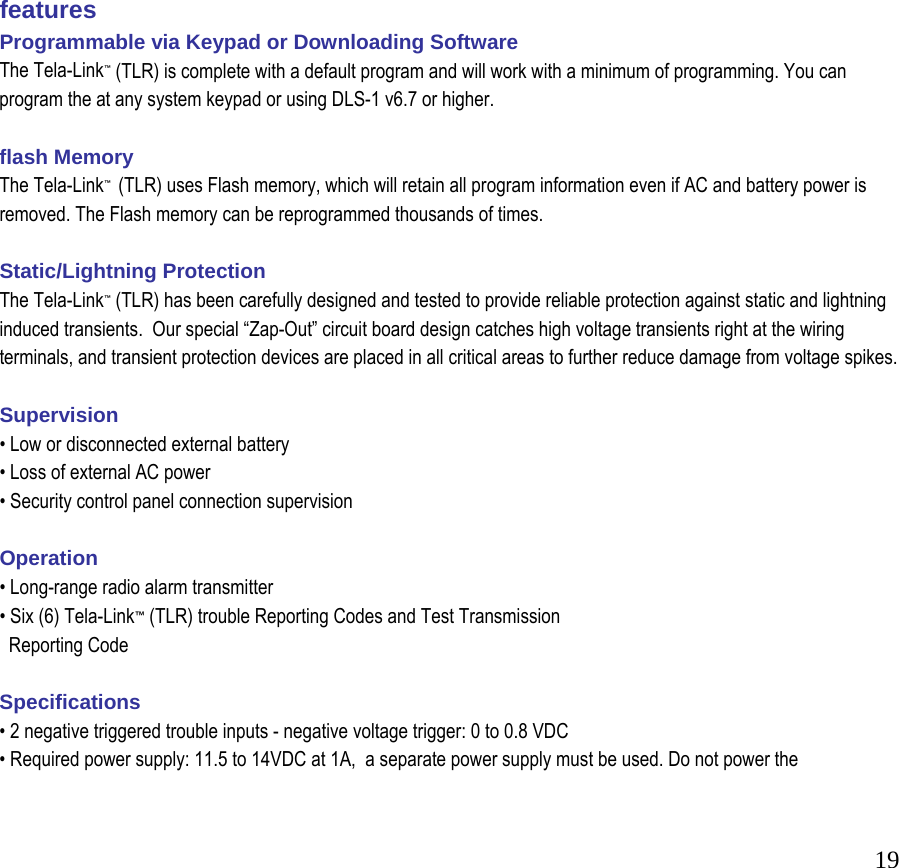  19                   features Programmable via Keypad or Downloading Software  The Tela-Link&trade; (TLR) is complete with a default program and will work with a minimum of programming. You can program the at any system keypad or using DLS-1 v6.7 or higher.   flash Memory  The Tela-Link&trade;  (TLR) uses Flash memory, which will retain all program information even if AC and battery power is removed. The Flash memory can be reprogrammed thousands of times.   Static/Lightning Protection  The Tela-Link&trade; (TLR) has been carefully designed and tested to provide reliable protection against static and lightning induced transients.  Our special &ldquo;Zap-Out&rdquo; circuit board design catches high voltage transients right at the wiring terminals, and transient protection devices are placed in all critical areas to further reduce damage from voltage spikes.   Supervision  &bull; Low or disconnected external battery  &bull; Loss of external AC power  &bull; Security control panel connection supervision   Operation  &bull; Long-range radio alarm transmitter  &bull; Six (6) Tela-Link&trade; (TLR) trouble Reporting Codes and Test Transmission    Reporting Code   Specifications  &bull; 2 negative triggered trouble inputs - negative voltage trigger: 0 to 0.8 VDC  &bull; Required power supply: 11.5 to 14VDC at 1A,  a separate power supply must be used. Do not power the  