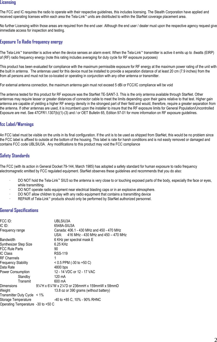  2Licensing  The FCC and IC requires the radio to operate with their respective guidelines, this includes licensing. The Stealth Corporation have applied and received operating licenses within each area the Tela-Link&trade; units are distributed to within the StarNet coverage placement area.   No further Licensing within those areas are required from the end user. Although the end user / dealer must upon the respective agency request give immediate access for inspection and testing.  Exposure To Radio frequency energy  The Tela-Link&trade; transmitter is active when the device senses an alarm event. When the Tela-Link&trade; transmitter is active it emits up to .6watts (EIRP) of (RF) radio frequency energy (note this rating includes averaging for duty cycle for RF exposure purposes)  This product has been evaluated for compliance with the maximum permissible exposure for RF energy at the maximum power rating of the unit with the built in antenna.  The antennas used for this device must be installed to provide a separation distance of at least 20 cm (7.9 inches) from the from all persons and must not be co-located or operating in conjunction with any other antenna or transmitter.    For external antenna connection, the maximum antenna gain must not exceed 5 dBi or FCC/IC compliance will be void  The antenna tested for this product for RF exposure was the StarNet TE-SANT-3. This is the only antenna available through StarNet. Other antennas may require lesser or greater distances of connector cable to meet the limits depending upon their gains relative to that test. Higher gain antenna are capable of yielding a higher RF energy density in the strongest part of their field and would, therefore, require a greater separation from the antenna. If other antennas are used, it is incumbent upon the installer to insure that the RF exposure limits for General Population/Uncontrolled Exposure are met. See 47CFR1.1307(b)(1)-(3) and / or OET Bulletin 65, Edition 97-01 for more information on RF exposure guidelines.  fcc Label/Warnings  An FCC label must be visible on the units in its final configuration. If the unit is to be used as shipped from StarNet, this would be no problem since the FCC label is affixed to outside at the bottom of the housing. This label is rate for harsh conditions and is not easily removed or damaged and contains FCC code UBLSIU3A.  Any modifications to this product may void the FCC compliance  Safety Standards  The FCC (with its action in General Docket 79-144, March 1985) has adopted a safety standard for human exposure to radio frequency electromagnetic emitted by FCC regulated equipment. StarNet observes these guidelines and recommends that you do also:  &middot;  DO NOT hold the Tela-Link&trade; SIU3 so the antenna is very close to or touching exposed parts of the body, especially the face or eyes, while transmitting. &middot;  DO NOT operate radio equipment near electrical blasting caps or in an explosive atmosphere. &middot;  DO NOT allow children to play with any radio equipment that contains a transmitting device &middot;  REPAIR of Tela-Link&trade; products should only be performed by StarNet authorized personnel.  General Specifications   FCC ID:   UBLSIU3A IC ID:   6548A-SIU3A Frequency range    Canada: 406.1 - 430 MHz and 450 - 470 MHz       USA:      416 MHz - 430 MHz and 450 &ndash; 470 MHz Bandwidth      6 KHz per spectral mask E Synthesizer Step Size    6.25 KHz FCC Rule Parts    90 IC Class   RSS-119 RF Channels    1 Frequency Stability    < 0.5 PPM (-30 to +50 C) Data Rate   4800 bps Power Consumption    12 - 14 VDC or 12 - 17 VAC  Standby  120 mA  Transmit  600 mA Dimensions   9&frac14;&ldquo;H x 6&frac14;&ldquo;W x 2&frac14;&ldquo;D or 236mmH x 159mmW x 58mmD Weight      13.8 oz or 390 grams (without battery)  Transmitter Duty Cycle  < 1% Storage Temperature    -40 to +85 C, 10% - 90% RHNC Operating Temperature  -30 to +50 C     