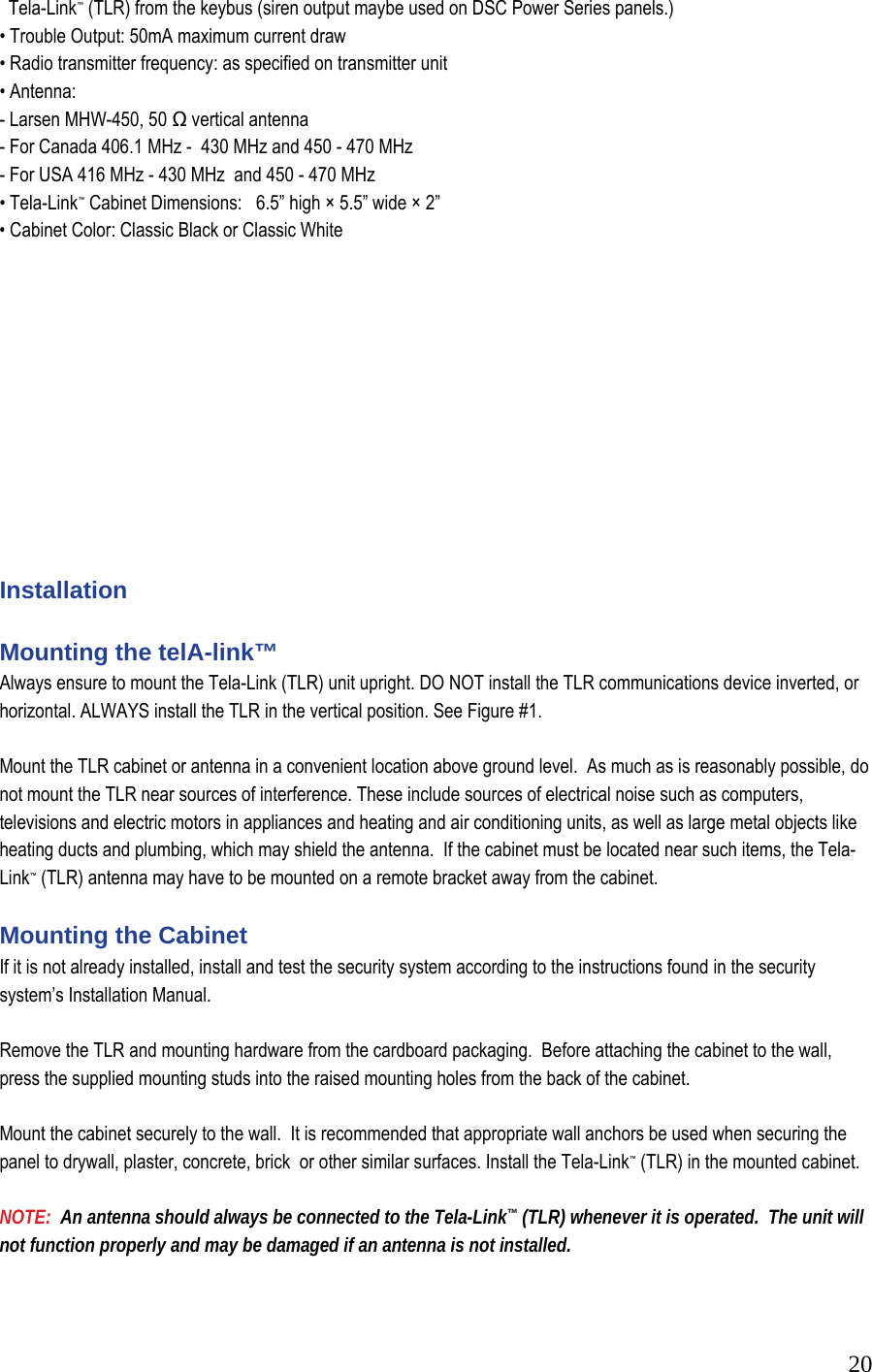  20  Tela-Link&trade; (TLR) from the keybus (siren output maybe used on DSC Power Series panels.) &bull; Trouble Output: 50mA maximum current draw &bull; Radio transmitter frequency: as specified on transmitter unit  &bull; Antenna:  - Larsen MHW-450, 50 Ω vertical antenna  - For Canada 406.1 MHz -  430 MHz and 450 - 470 MHz - For USA 416 MHz - 430 MHz  and 450 - 470 MHz &bull; Tela-Link&trade; Cabinet Dimensions:   6.5&rdquo; high &times; 5.5&rdquo; wide &times; 2&rdquo;  &bull; Cabinet Color: Classic Black or Classic White               Installation  Mounting the telA-link&trade; Always ensure to mount the Tela-Link (TLR) unit upright. DO NOT install the TLR communications device inverted, or horizontal. ALWAYS install the TLR in the vertical position. See Figure #1.  Mount the TLR cabinet or antenna in a convenient location above ground level.  As much as is reasonably possible, do not mount the TLR near sources of interference. These include sources of electrical noise such as computers, televisions and electric motors in appliances and heating and air conditioning units, as well as large metal objects like heating ducts and plumbing, which may shield the antenna.  If the cabinet must be located near such items, the Tela-Link&trade; (TLR) antenna may have to be mounted on a remote bracket away from the cabinet.    Mounting the Cabinet  If it is not already installed, install and test the security system according to the instructions found in the security system&rsquo;s Installation Manual.   Remove the TLR and mounting hardware from the cardboard packaging.  Before attaching the cabinet to the wall, press the supplied mounting studs into the raised mounting holes from the back of the cabinet.   Mount the cabinet securely to the wall.  It is recommended that appropriate wall anchors be used when securing the panel to drywall, plaster, concrete, brick  or other similar surfaces. Install the Tela-Link&trade; (TLR) in the mounted cabinet.    NOTE:  An antenna should always be connected to the Tela-Link&trade; (TLR) whenever it is operated.  The unit will not function properly and may be damaged if an antenna is not installed.   