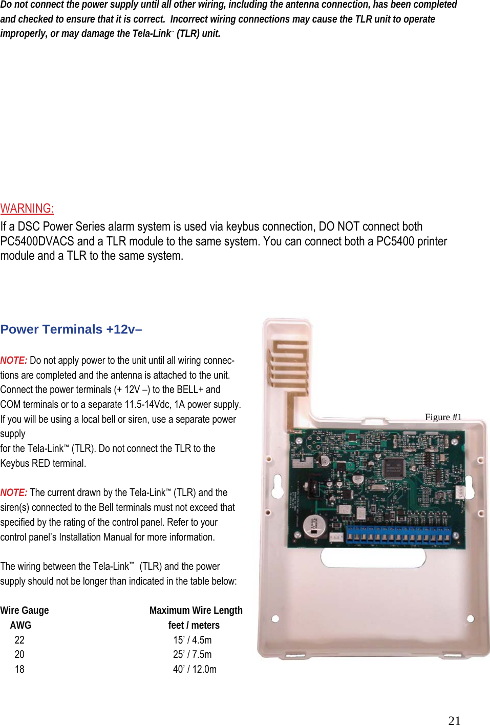  21Do not connect the power supply until all other wiring, including the antenna connection, has been completed and checked to ensure that it is correct.  Incorrect wiring connections may cause the TLR unit to operate improperly, or may damage the Tela-Link&trade; (TLR) unit.           WARNING:  If a DSC Power Series alarm system is used via keybus connection, DO NOT connect both PC5400DVACS and a TLR module to the same system. You can connect both a PC5400 printer module and a TLR to the same system.     Power Terminals +12v&ndash;   NOTE: Do not apply power to the unit until all wiring connec-  tions are completed and the antenna is attached to the unit.   Connect the power terminals (+ 12V &ndash;) to the BELL+ and COM terminals or to a separate 11.5-14Vdc, 1A power supply.  If you will be using a local bell or siren, use a separate power supply  for the Tela-Link&trade; (TLR). Do not connect the TLR to the Keybus RED terminal.   NOTE: The current drawn by the Tela-Link&trade; (TLR) and the siren(s) connected to the Bell terminals must not exceed that specified by the rating of the control panel. Refer to your control panel&rsquo;s Installation Manual for more information.   The wiring between the Tela-Link&trade;  (TLR) and the power supply should not be longer than indicated in the table below:   Wire Gauge                   Maximum Wire Length      AWG               feet / meters        22                 15&rsquo; / 4.5m        20                 25&rsquo; / 7.5m        18                 40&rsquo; / 12.0m  Figure #1 