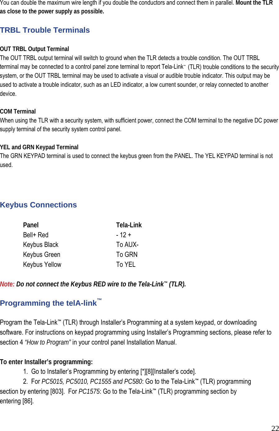  22 You can double the maximum wire length if you double the conductors and connect them in parallel. Mount the TLR as close to the power supply as possible.   TRBL Trouble Terminals  OUT TRBL Output Terminal  The OUT TRBL output terminal will switch to ground when the TLR detects a trouble condition. The OUT TRBL terminal may be connected to a control panel zone terminal to report Tela-Link&trade;  (TLR) trouble conditions to the security system, or the OUT TRBL terminal may be used to activate a visual or audible trouble indicator. This output may be used to activate a trouble indicator, such as an LED indicator, a low current sounder, or relay connected to another device.  COM Terminal When using the TLR with a security system, with sufficient power, connect the COM terminal to the negative DC power supply terminal of the security system control panel.   YEL and GRN Keypad Terminal  The GRN KEYPAD terminal is used to connect the keybus green from the PANEL. The YEL KEYPAD terminal is not used.     Keybus Connections     Panel     Tela-Link   Bell+ Red    - 12 +  Keybus Black    To AUX-   Keybus Green    To GRN   Keybus Yellow    To YEL   Note: Do not connect the Keybus RED wire to the Tela-Link&trade; (TLR).   Programming the telA-link&trade;   Program the Tela-Link&trade; (TLR) through Installer&rsquo;s Programming at a system keypad, or downloading software. For instructions on keypad programming using Installer&rsquo;s Programming sections, please refer to section 4 &ldquo;How to Program&rdquo; in your control panel Installation Manual.   To enter Installer&rsquo;s programming:    1.  Go to Installer&rsquo;s Programming by entering [*][8][Installer&rsquo;s code].    2.  For PC5015, PC5010, PC1555 and PC580: Go to the Tela-Link&trade; (TLR) programming          section by entering [803].  For PC1575: Go to the Tela-Link&trade; (TLR) programming section by        entering [86].  