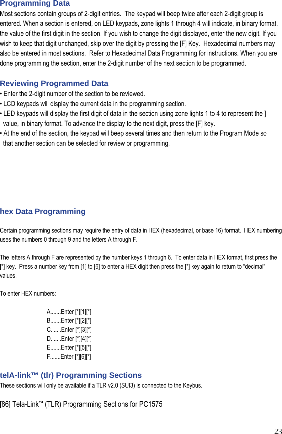  23 Programming Data  Most sections contain groups of 2-digit entries.  The keypad will beep twice after each 2-digit group is entered. When a section is entered, on LED keypads, zone lights 1 through 4 will indicate, in binary format, the value of the first digit in the section. If you wish to change the digit displayed, enter the new digit. If you wish to keep that digit unchanged, skip over the digit by pressing the [F] Key.  Hexadecimal numbers may also be entered in most sections.  Refer to Hexadecimal Data Programming for instructions. When you are done programming the section, enter the 2-digit number of the next section to be programmed.   Reviewing Programmed Data  &bull; Enter the 2-digit number of the section to be reviewed.  &bull; LCD keypads will display the current data in the programming section.  &bull; LED keypads will display the first digit of data in the section using zone lights 1 to 4 to represent the ]       value, in binary format. To advance the display to the next digit, press the [F] key.  &bull; At the end of the section, the keypad will beep several times and then return to the Program Mode so     that another section can be selected for review or programming.         hex Data Programming   Certain programming sections may require the entry of data in HEX (hexadecimal, or base 16) format.  HEX numbering uses the numbers 0 through 9 and the letters A through F.   The letters A through F are represented by the number keys 1 through 6.  To enter data in HEX format, first press the [*] key.  Press a number key from [1] to [6] to enter a HEX digit then press the [*] key again to return to &ldquo;decimal&rdquo; values.   To enter HEX numbers:     A.......Enter [*][1][*]    B.......Enter [*][2][*]    C.......Enter [*][3][*]    D.......Enter [*][4][*]    E.......Enter [*][5][*]    F.......Enter [*][6][*]   telA-link&trade; (tlr) Programming Sections  These sections will only be available if a TLR v2.0 (SUI3) is connected to the Keybus.   [86] Tela-Link&trade; (TLR) Programming Sections for PC1575  