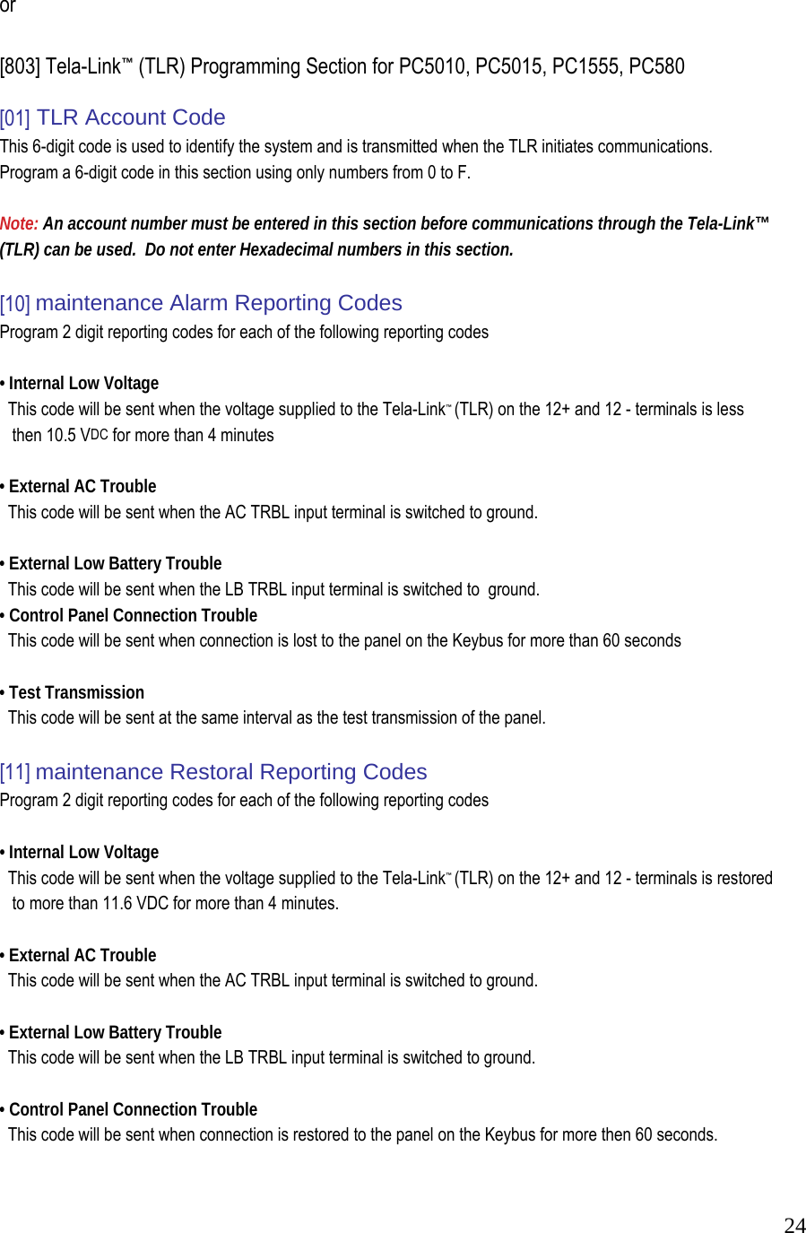  24 or   [803] Tela-Link&trade; (TLR) Programming Section for PC5010, PC5015, PC1555, PC580  [01] TLR Account Code  This 6-digit code is used to identify the system and is transmitted when the TLR initiates communications. Program a 6-digit code in this section using only numbers from 0 to F.   Note: An account number must be entered in this section before communications through the Tela-Link&trade;  (TLR) can be used.  Do not enter Hexadecimal numbers in this section.   [10] maintenance Alarm Reporting Codes  Program 2 digit reporting codes for each of the following reporting codes   &bull; Internal Low Voltage    This code will be sent when the voltage supplied to the Tela-Link&trade; (TLR) on the 12+ and 12 - terminals is less       then 10.5 VDC for more than 4 minutes   &bull; External AC Trouble    This code will be sent when the AC TRBL input terminal is switched to ground.   &bull; External Low Battery Trouble    This code will be sent when the LB TRBL input terminal is switched to  ground.  &bull; Control Panel Connection Trouble    This code will be sent when connection is lost to the panel on the Keybus for more than 60 seconds   &bull; Test Transmission    This code will be sent at the same interval as the test transmission of the panel.   [11] maintenance Restoral Reporting Codes  Program 2 digit reporting codes for each of the following reporting codes   &bull; Internal Low Voltage    This code will be sent when the voltage supplied to the Tela-Link&trade; (TLR) on the 12+ and 12 - terminals is restored       to more than 11.6 VDC for more than 4 minutes.   &bull; External AC Trouble    This code will be sent when the AC TRBL input terminal is switched to ground.   &bull; External Low Battery Trouble    This code will be sent when the LB TRBL input terminal is switched to ground.   &bull; Control Panel Connection Trouble    This code will be sent when connection is restored to the panel on the Keybus for more then 60 seconds.  
