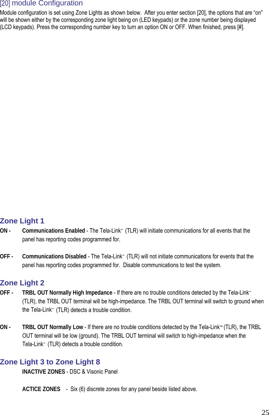  25 [20] module Configuration  Module configuration is set using Zone Lights as shown below.  After you enter section [20], the options that are &ldquo;on&rdquo; will be shown either by the corresponding zone light being on (LED keypads) or the zone number being displayed (LCD keypads). Press the corresponding number key to turn an option ON or OFF. When finished, press [#].                           Zone Light 1  ON -   Communications Enabled - The Tela-Link&trade;  (TLR) will initiate communications for all events that the   panel has reporting codes programmed for.   OFF -   Communications Disabled - The Tela-Link&trade;  (TLR) will not initiate communications for events that the   panel has reporting codes programmed for.  Disable communications to test the system.   Zone Light 2  OFF -   TRBL OUT Normally High Impedance - If there are no trouble conditions detected by the Tela-Link&trade;  (TLR), the TRBL OUT terminal will be high-impedance. The TRBL OUT terminal will switch to ground when  the Tela-Link&trade;  (TLR) detects a trouble condition.   ON -   TRBL OUT Normally Low - If there are no trouble conditions detected by the Tela-Link&trade; (TLR), the TRBL   OUT terminal will be low (ground). The TRBL OUT terminal will switch to high-impedance when the  Tela-Link&trade;  (TLR) detects a trouble condition.   Zone Light 3 to Zone Light 8   INACTIVE ZONES - DSC &amp; Visonic Panel    ACTICE ZONES    -  Six (6) discrete zones for any panel beside listed above. 