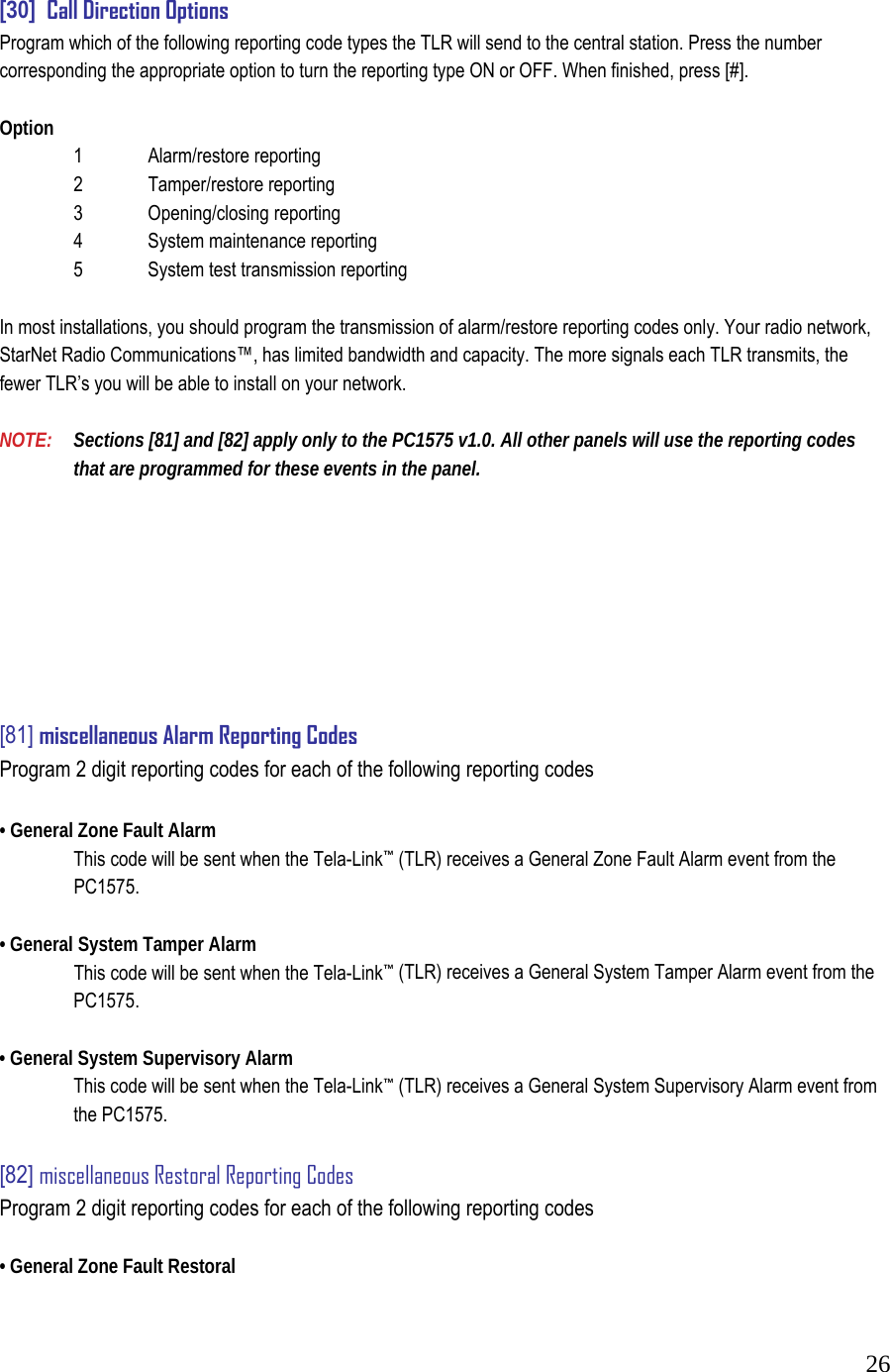  26 [30]  Call Direction Options  Program which of the following reporting code types the TLR will send to the central station. Press the number corresponding the appropriate option to turn the reporting type ON or OFF. When finished, press [#].   Option    1   Alarm/restore reporting    2   Tamper/restore reporting    3   Opening/closing reporting    4   System maintenance reporting    5   System test transmission reporting   In most installations, you should program the transmission of alarm/restore reporting codes only. Your radio network, StarNet Radio Communications&trade;, has limited bandwidth and capacity. The more signals each TLR transmits, the fewer TLR&rsquo;s you will be able to install on your network.   NOTE:   Sections [81] and [82] apply only to the PC1575 v1.0. All other panels will use the reporting codes   that are programmed for these events in the panel.           [81] miscellaneous Alarm Reporting Codes  Program 2 digit reporting codes for each of the following reporting codes   &bull; General Zone Fault Alarm    This code will be sent when the Tela-Link&trade; (TLR) receives a General Zone Fault Alarm event from the  PC1575.   &bull; General System Tamper Alarm    This code will be sent when the Tela-Link&trade; (TLR) receives a General System Tamper Alarm event from the  PC1575.   &bull; General System Supervisory Alarm    This code will be sent when the Tela-Link&trade; (TLR) receives a General System Supervisory Alarm event from   the PC1575.   [82] miscellaneous Restoral Reporting Codes  Program 2 digit reporting codes for each of the following reporting codes   &bull; General Zone Fault Restoral  