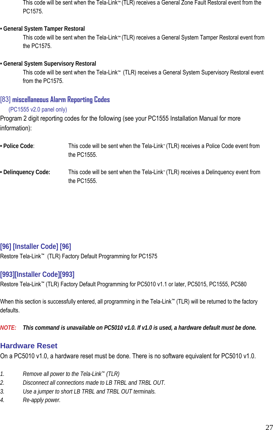  27  This code will be sent when the Tela-Link&trade; (TLR) receives a General Zone Fault Restoral event from the  PC1575.   &bull; General System Tamper Restoral    This code will be sent when the Tela-Link&trade; (TLR) receives a General System Tamper Restoral event from  the PC1575.   &bull; General System Supervisory Restoral    This code will be sent when the Tela-Link&trade;  (TLR) receives a General System Supervisory Restoral event   from the PC1575.   [83] miscellaneous Alarm Reporting Codes      (PC1555 v2.0 panel only)  Program 2 digit reporting codes for the following (see your PC1555 Installation Manual for more information):   &bull; Police Code:     This code will be sent when the Tela-Link&trade; (TLR) receives a Police Code event from     the PC1555.   &bull; Delinquency Code:   This code will be sent when the Tela-Link&trade; (TLR) receives a Delinquency event from     the PC1555.         [96] [Installer Code] [96]  Restore Tela-Link&trade;  (TLR) Factory Default Programming for PC1575   [993][Installer Code][993]  Restore Tela-Link&trade; (TLR) Factory Default Programming for PC5010 v1.1 or later, PC5015, PC1555, PC580   When this section is successfully entered, all programming in the Tela-Link&trade; (TLR) will be returned to the factory defaults.   NOTE:   This command is unavailable on PC5010 v1.0. If v1.0 is used, a hardware default must be done.   Hardware Reset  On a PC5010 v1.0, a hardware reset must be done. There is no software equivalent for PC5010 v1.0.   1.  Remove all power to the Tela-Link&trade; (TLR)  2.  Disconnect all connections made to LB TRBL and TRBL OUT.  3.   Use a jumper to short LB TRBL and TRBL OUT terminals.  4.   Re-apply power.  