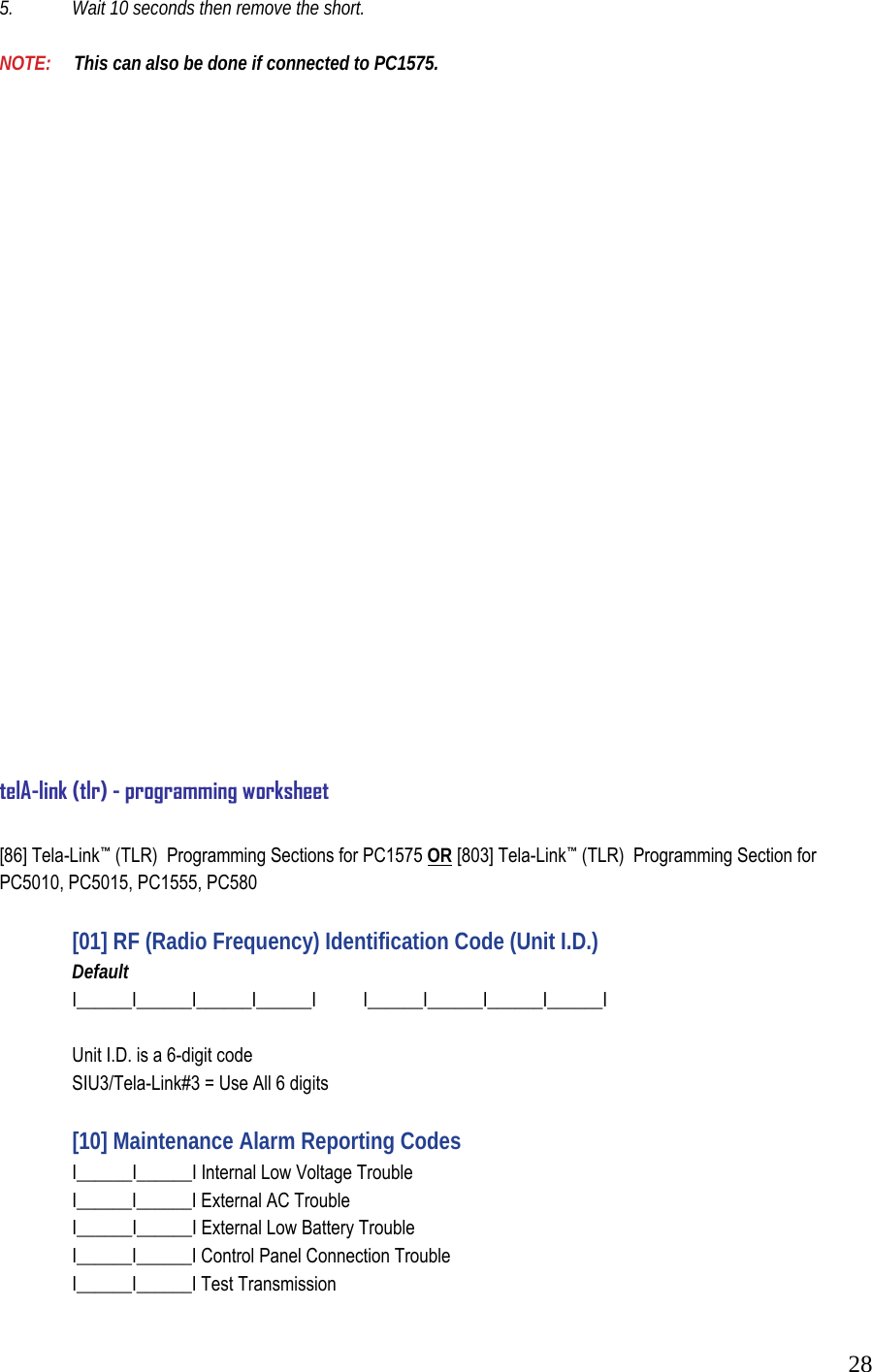  285.   Wait 10 seconds then remove the short.   NOTE:     This can also be done if connected to PC1575.                               telA-link (tlr) - programming worksheet  [86] Tela-Link&trade; (TLR)  Programming Sections for PC1575 OR [803] Tela-Link&trade; (TLR)  Programming Section for PC5010, PC5015, PC1555, PC580    [01] RF (Radio Frequency) Identification Code (Unit I.D.)   Default   I______I______I______I______I  I______I______I______I______I     Unit I.D. is a 6-digit code   SIU3/Tela-Link#3 = Use All 6 digits      [10] Maintenance Alarm Reporting Codes    I______I______I Internal Low Voltage Trouble    I______I______I External AC Trouble    I______I______I External Low Battery Trouble    I______I______I Control Panel Connection Trouble    I______I______I Test Transmission  