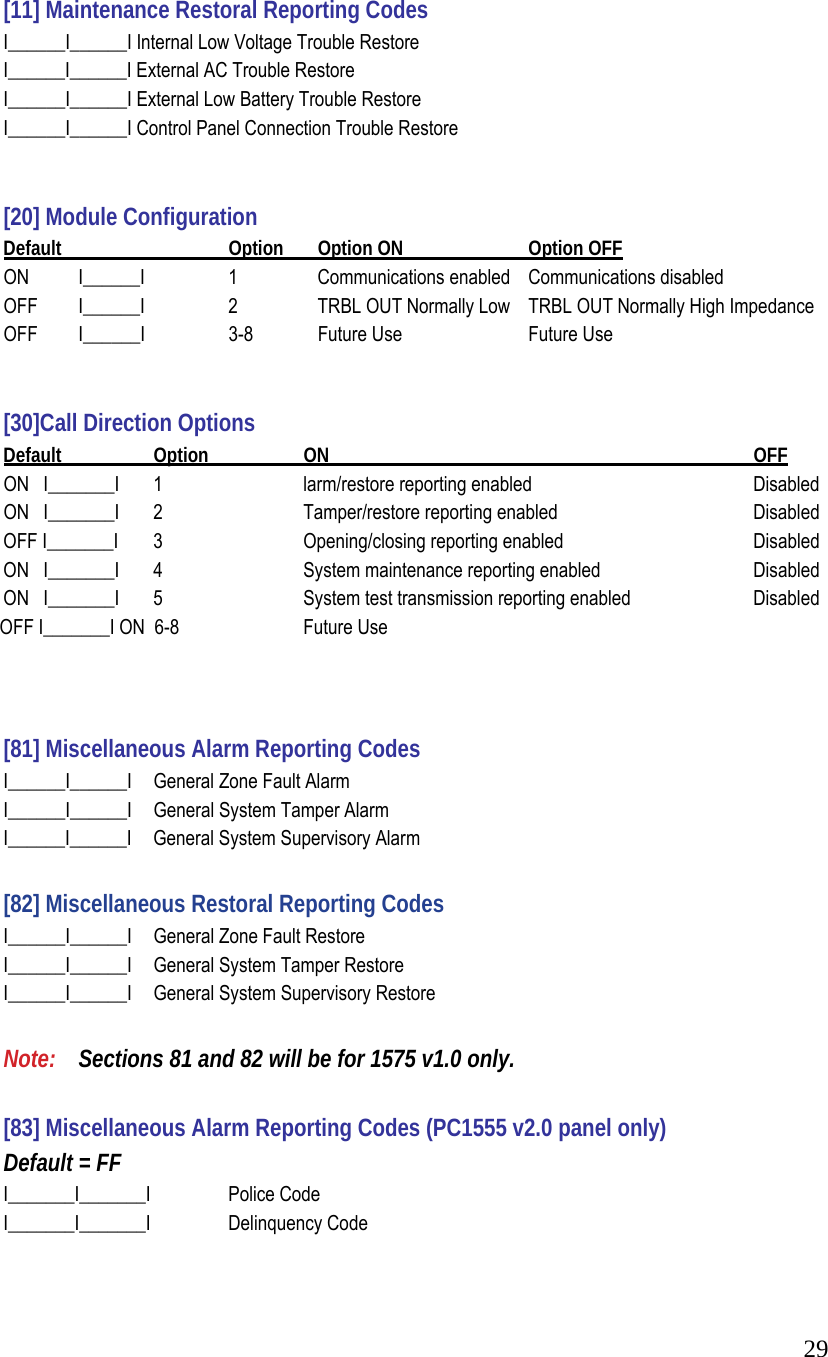  29    [11] Maintenance Restoral Reporting Codes    I______I______I Internal Low Voltage Trouble Restore    I______I______I External AC Trouble Restore    I______I______I External Low Battery Trouble Restore    I______I______I Control Panel Connection Trouble Restore      [20] Module Configuration    Default       Option      Option ON     Option OFF    ON   I______I    1      Communications enabled   Communications disabled    OFF   I______I     2      TRBL OUT Normally Low   TRBL OUT Normally High Impedance    OFF   I______I    3-8      Future Use    Future Use       [30]Call Direction Options   Default   Option   ON       OFF    ON   I_______I   1     larm/restore reporting enabled       Disabled    ON   I_______I   2     Tamper/restore reporting enabled       Disabled    OFF I_______I   3     Opening/closing reporting enabled       Disabled    ON   I_______I   4     System maintenance reporting enabled     Disabled    ON   I_______I   5     System test transmission reporting enabled     Disabled                 OFF I_______I ON  6-8   Future Use       [81] Miscellaneous Alarm Reporting Codes    I______I______I   General Zone Fault Alarm    I______I______I   General System Tamper Alarm    I______I______I   General System Supervisory Alarm    [82] Miscellaneous Restoral Reporting Codes    I______I______I   General Zone Fault Restore    I______I______I   General System Tamper Restore    I______I______I   General System Supervisory Restore     Note:   Sections 81 and 82 will be for 1575 v1.0 only.     [83] Miscellaneous Alarm Reporting Codes (PC1555 v2.0 panel only)   Default = FF    I_______I_______I   Police Code    I_______I_______I   Delinquency Code   