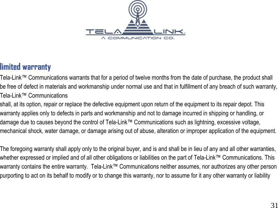 31                                      limited warranty Tela-Link&trade; Communications warrants that for a period of twelve months from the date of purchase, the product shall be free of defect in materials and workmanship under normal use and that in fulfillment of any breach of such warranty, Tela-Link&trade; Communications       shall, at its option, repair or replace the defective equipment upon return of the equipment to its repair depot. This warranty applies only to defects in parts and workmanship and not to damage incurred in shipping or handling, or damage due to causes beyond the control of Tela-Link&trade; Communications such as lightning, excessive voltage, mechanical shock, water damage, or damage arising out of abuse, alteration or improper application of the equipment.   The foregoing warranty shall apply only to the original buyer, and is and shall be in lieu of any and all other warranties, whether expressed or implied and of all other obligations or liabilities on the part of Tela-Link&trade; Communications. This warranty contains the entire warranty.  Tela-Link&trade; Communications neither assumes, nor authorizes any other person purporting to act on its behalf to modify or to change this warranty, nor to assume for it any other warranty or liability 