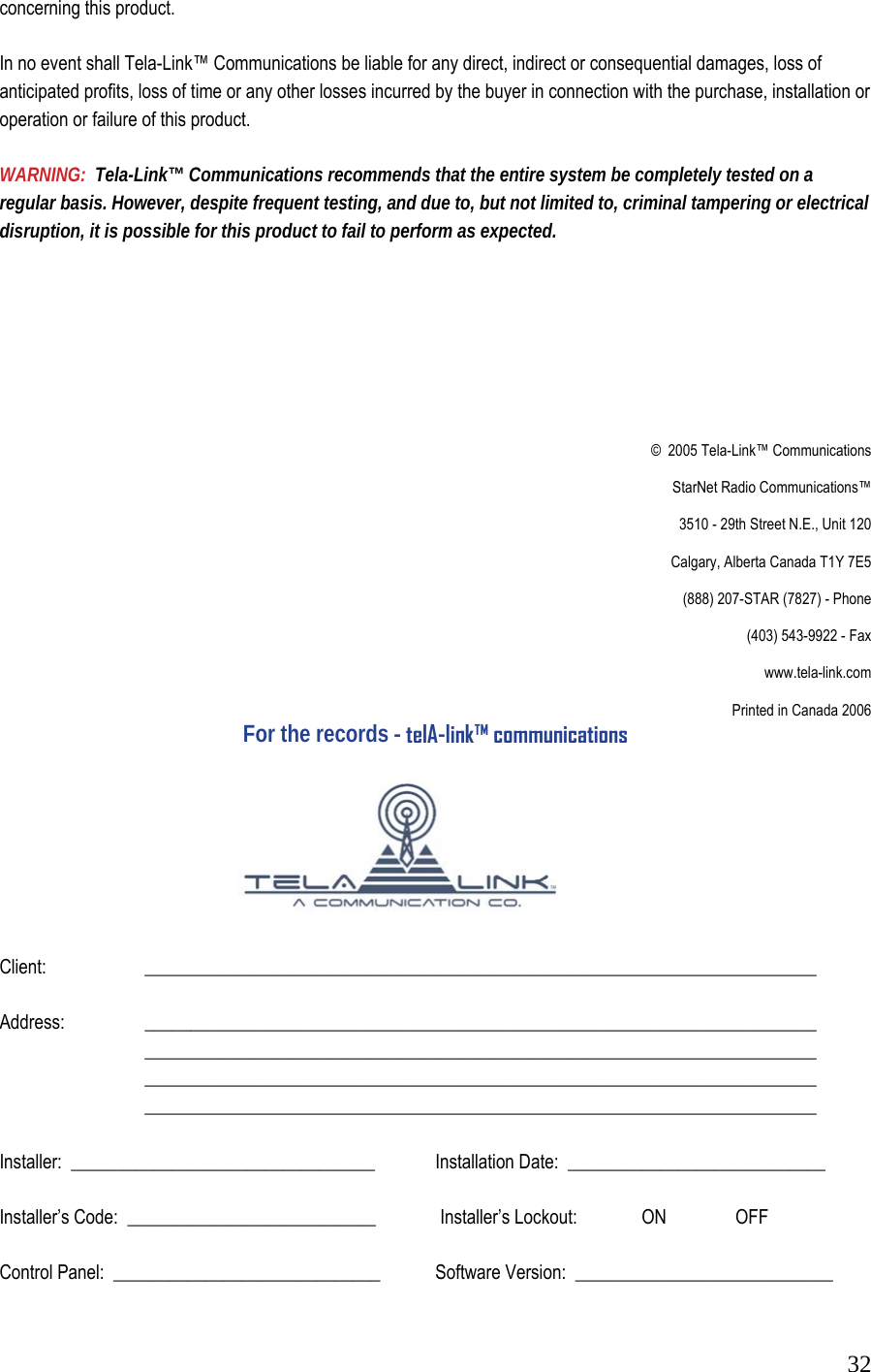  32concerning this product.   In no event shall Tela-Link&trade; Communications be liable for any direct, indirect or consequential damages, loss of anticipated profits, loss of time or any other losses incurred by the buyer in connection with the purchase, installation or operation or failure of this product.   WARNING:  Tela-Link&trade; Communications recommends that the entire system be completely tested on a regular basis. However, despite frequent testing, and due to, but not limited to, criminal tampering or electrical disruption, it is possible for this product to fail to perform as expected.           &copy;  2005 Tela-Link&trade; Communications                    StarNet Radio Communications&trade;                    3510 - 29th Street N.E., Unit 120                    Calgary, Alberta Canada T1Y 7E5                    (888) 207-STAR (7827) - Phone                    (403) 543-9922 - Fax                    www.tela-link.com       Printed in Canada 2006 For the records - telA-link&trade; communications       Client:      _________________________________________________________________________  Address:   _________________________________________________________________________    _________________________________________________________________________   _________________________________________________________________________   _________________________________________________________________________  Installer:  _________________________________     Installation Date:  ____________________________   Installer&rsquo;s Code:  ___________________________     Installer&rsquo;s Lockout:              ON               OFF   Control Panel:  _____________________________    Software Version:  ____________________________  