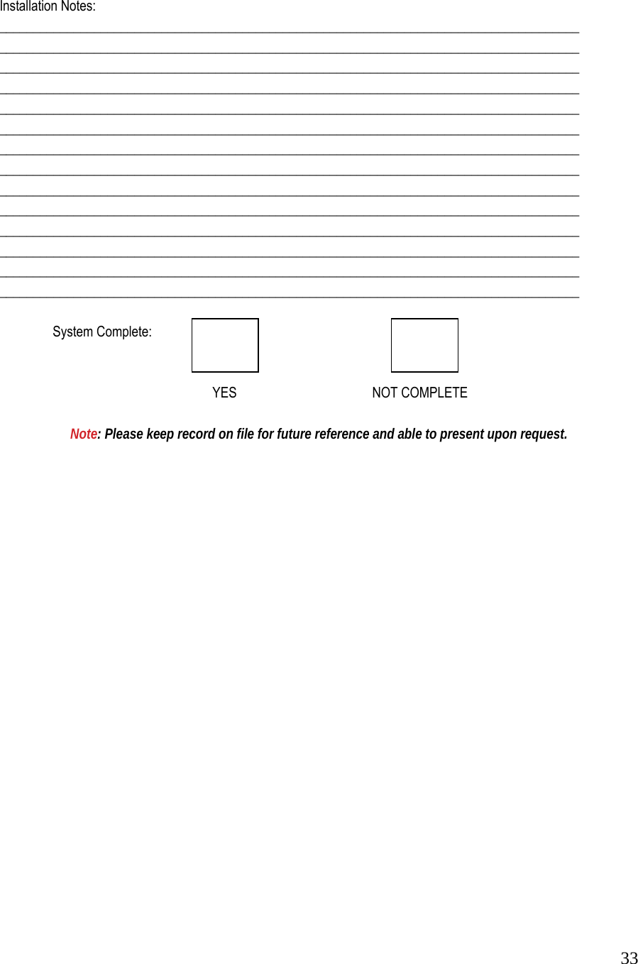  33  Installation Notes:  ______________________________________________________________________________________  ______________________________________________________________________________________  ______________________________________________________________________________________  ______________________________________________________________________________________  ______________________________________________________________________________________  ______________________________________________________________________________________  ______________________________________________________________________________________  ______________________________________________________________________________________  ______________________________________________________________________________________  ______________________________________________________________________________________  ______________________________________________________________________________________  ______________________________________________________________________________________  ______________________________________________________________________________________  ______________________________________________________________________________________     System Complete:               YES   NOT COMPLETE     Note: Please keep record on file for future reference and able to present upon request. 