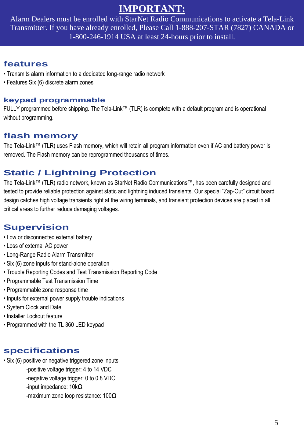  5       features  &bull; Transmits alarm information to a dedicated long-range radio network  &bull; Features Six (6) discrete alarm zones   keypad programmable  FULLY programmed before shipping. The Tela-Link&trade; (TLR) is complete with a default program and is operational without programming.   flash memory  The Tela-Link&trade; (TLR) uses Flash memory, which will retain all program information even if AC and battery power is removed. The Flash memory can be reprogrammed thousands of times.   Static / Lightning Protection  The Tela-Link&trade; (TLR) radio network, known as StarNet Radio Communications&trade;, has been carefully designed and tested to provide reliable protection against static and lightning induced transients. Our special &ldquo;Zap-Out&rdquo; circuit board design catches high voltage transients right at the wiring terminals, and transient protection devices are placed in all critical areas to further reduce damaging voltages.   Supervision  &bull; Low or disconnected external battery  &bull; Loss of external AC power  &bull; Long-Range Radio Alarm Transmitter  &bull; Six (6) zone inputs for stand-alone operation   &bull; Trouble Reporting Codes and Test Transmission Reporting Code  &bull; Programmable Test Transmission Time  &bull; Programmable zone response time  &bull; Inputs for external power supply trouble indications  &bull; System Clock and Date  &bull; Installer Lockout feature  &bull; Programmed with the TL 360 LED keypad   specifications  &bull; Six (6) positive or negative triggered zone inputs    -positive voltage trigger: 4 to 14 VDC    -negative voltage trigger: 0 to 0.8 VDC    -input impedance: 10kΩ    -maximum zone loop resistance: 100Ω  IMPORTANT: Alarm Dealers must be enrolled with StarNet Radio Communications to activate a Tela-Link Transmitter. If you have already enrolled, Please Call 1-888-207-STAR (7827) CANADA or 1-800-246-1914 USA at least 24-hours prior to install. 