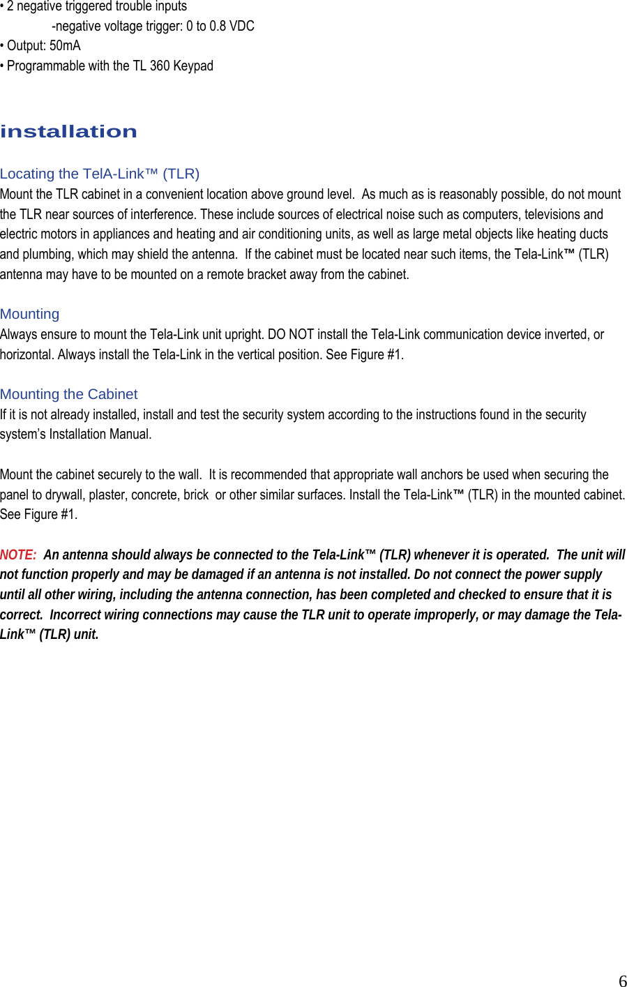  6&bull; 2 negative triggered trouble inputs    -negative voltage trigger: 0 to 0.8 VDC  &bull; Output: 50mA  &bull; Programmable with the TL 360 Keypad    installation  Locating the TelA-Link&trade; (TLR) Mount the TLR cabinet in a convenient location above ground level.  As much as is reasonably possible, do not mount the TLR near sources of interference. These include sources of electrical noise such as computers, televisions and electric motors in appliances and heating and air conditioning units, as well as large metal objects like heating ducts and plumbing, which may shield the antenna.  If the cabinet must be located near such items, the Tela-Link&trade; (TLR) antenna may have to be mounted on a remote bracket away from the cabinet.    Mounting Always ensure to mount the Tela-Link unit upright. DO NOT install the Tela-Link communication device inverted, or horizontal. Always install the Tela-Link in the vertical position. See Figure #1.  Mounting the Cabinet  If it is not already installed, install and test the security system according to the instructions found in the security system&rsquo;s Installation Manual.   Mount the cabinet securely to the wall.  It is recommended that appropriate wall anchors be used when securing the panel to drywall, plaster, concrete, brick  or other similar surfaces. Install the Tela-Link&trade; (TLR) in the mounted cabinet.  See Figure #1.  NOTE:  An antenna should always be connected to the Tela-Link&trade; (TLR) whenever it is operated.  The unit will not function properly and may be damaged if an antenna is not installed. Do not connect the power supply until all other wiring, including the antenna connection, has been completed and checked to ensure that it is correct.  Incorrect wiring connections may cause the TLR unit to operate improperly, or may damage the Tela-Link&trade; (TLR) unit.                