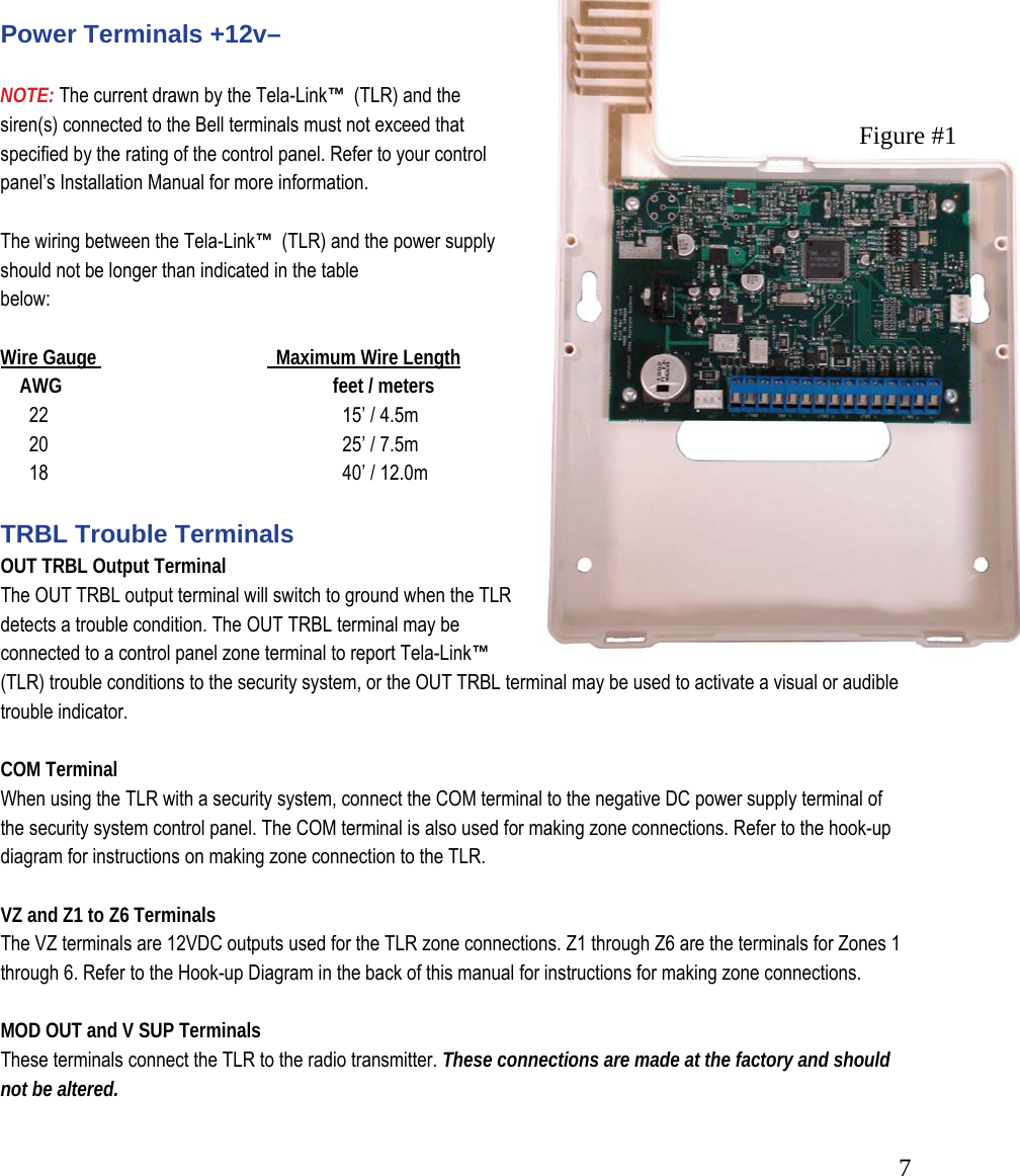 7Universal Picture &ndash; Figure #1         Power Terminals +12v&ndash;   NOTE: The current drawn by the Tela-Link&trade;  (TLR) and the siren(s) connected to the Bell terminals must not exceed that specified by the rating of the control panel. Refer to your control panel&rsquo;s Installation Manual for more information.   The wiring between the Tela-Link&trade;  (TLR) and the power supply should not be longer than indicated in the table  below:   Wire Gauge               Maximum Wire Length      AWG               feet / meters        22                 15&rsquo; / 4.5m        20                 25&rsquo; / 7.5m        18                 40&rsquo; / 12.0m   TRBL Trouble Terminals  OUT TRBL Output Terminal  The OUT TRBL output terminal will switch to ground when the TLR detects a trouble condition. The OUT TRBL terminal may be connected to a control panel zone terminal to report Tela-Link&trade;  (TLR) trouble conditions to the security system, or the OUT TRBL terminal may be used to activate a visual or audible trouble indicator.    COM Terminal When using the TLR with a security system, connect the COM terminal to the negative DC power supply terminal of the security system control panel. The COM terminal is also used for making zone connections. Refer to the hook-up diagram for instructions on making zone connection to the TLR.  VZ and Z1 to Z6 Terminals  The VZ terminals are 12VDC outputs used for the TLR zone connections. Z1 through Z6 are the terminals for Zones 1 through 6. Refer to the Hook-up Diagram in the back of this manual for instructions for making zone connections.   MOD OUT and V SUP Terminals  These terminals connect the TLR to the radio transmitter. These connections are made at the factory and should not be altered. Figure #1 
