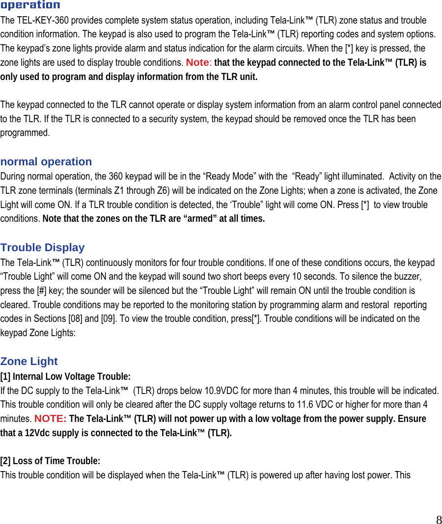  8          operation The TEL-KEY-360 provides complete system status operation, including Tela-Link&trade; (TLR) zone status and trouble condition information. The keypad is also used to program the Tela-Link&trade; (TLR) reporting codes and system options. The keypad&rsquo;s zone lights provide alarm and status indication for the alarm circuits. When the [*] key is pressed, the zone lights are used to display trouble conditions. Note: that the keypad connected to the Tela-Link&trade; (TLR) is only used to program and display information from the TLR unit.   The keypad connected to the TLR cannot operate or display system information from an alarm control panel connected to the TLR. If the TLR is connected to a security system, the keypad should be removed once the TLR has been programmed.   normal operation  During normal operation, the 360 keypad will be in the &ldquo;Ready Mode&rdquo; with the  &ldquo;Ready&rdquo; light illuminated.  Activity on the TLR zone terminals (terminals Z1 through Z6) will be indicated on the Zone Lights; when a zone is activated, the Zone Light will come ON. If a TLR trouble condition is detected, the &lsquo;Trouble&rdquo; light will come ON. Press [*]  to view trouble conditions. Note that the zones on the TLR are &ldquo;armed&rdquo; at all times.   Trouble Display  The Tela-Link&trade; (TLR) continuously monitors for four trouble conditions. If one of these conditions occurs, the keypad &ldquo;Trouble Light&rdquo; will come ON and the keypad will sound two short beeps every 10 seconds. To silence the buzzer,  press the [#] key; the sounder will be silenced but the &ldquo;Trouble Light&rdquo; will remain ON until the trouble condition is cleared. Trouble conditions may be reported to the monitoring station by programming alarm and restoral  reporting codes in Sections [08] and [09]. To view the trouble condition, press[*]. Trouble conditions will be indicated on the keypad Zone Lights:   Zone Light  [1] Internal Low Voltage Trouble:  If the DC supply to the Tela-Link&trade;  (TLR) drops below 10.9VDC for more than 4 minutes, this trouble will be indicated. This trouble condition will only be cleared after the DC supply voltage returns to 11.6 VDC or higher for more than 4 minutes. NOTE: The Tela-Link&trade; (TLR) will not power up with a low voltage from the power supply. Ensure that a 12Vdc supply is connected to the Tela-Link&trade; (TLR).   [2] Loss of Time Trouble:  This trouble condition will be displayed when the Tela-Link&trade; (TLR) is powered up after having lost power. This 