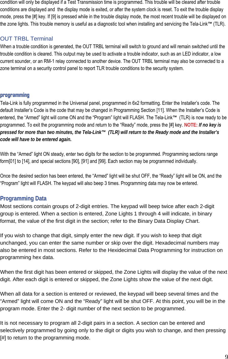  9condition will only be displayed if a Test Transmission time is programmed. This trouble will be cleared after trouble conditions are displayed and  the display mode is exited, or after the system clock is reset. To exit the trouble display mode, press the [#] key. If [9] is pressed while in the trouble display mode, the most recent trouble will be displayed on the zone lights. This trouble memory is useful as a diagnostic tool when installing and servicing the Tela-Link&trade; (TLR).   OUT TRBL Terminal  When a trouble condition is generated, the OUT TRBL terminal will switch to ground and will remain switched until the trouble condition is cleared. This output may be used to activate a trouble indicator, such as an LED indicator, a low current sounder, or an RM-1 relay connected to another device. The OUT TRBL terminal may also be connected to a zone terminal on a security control panel to report TLR trouble conditions to the security system.   programming Tela-Link is fully programmed in the Universal panel, programmed in 6x2 formatting. Enter the Installer&rsquo;s code. The default Installer&rsquo;s Code is the code that may be changed in Programming Section [11]. When the Installer&rsquo;s Code is entered, the &ldquo;Armed&rdquo; light will come ON and the &ldquo;Program&rdquo; light will FLASH. The Tela-Link&trade;  (TLR) is now ready to be programmed. To exit the programming mode and return to the &ldquo;Ready&rdquo; mode, press the [#] key. NOTE: If no key is pressed for more than two minutes, the Tela-Link&trade;  (TLR) will return to the Ready mode and the Installer&rsquo;s code will have to be entered again.   With the &ldquo;Armed&rdquo; light ON steady, enter two digits for the section to be programmed. Programming sections range form[01] to [14], and special sections [90], [91] and [99]. Each section may be programmed individually.   Once the desired section has been entered, the &ldquo;Armed&rdquo; light will be shut OFF, the &ldquo;Ready&rdquo; light will be ON, and the &ldquo;Program&rdquo; light will FLASH. The keypad will also beep 3 times. Programming data may now be entered.   Programming Data  Most sections contain groups of 2-digit entries. The keypad will beep twice after each 2-digit group is entered. When a section is entered, Zone Lights 1 through 4 will indicate, in binary format, the value of the first digit in the section; refer to the Binary Data Display Chart.   If you wish to change that digit, simply enter the new digit. If you wish to keep that digit unchanged, you can enter the same number or skip over the digit. Hexadecimal numbers may also be entered in most sections. Refer to the Hexidecimal Data Programming for instruction on programming hex data.   When the first digit has been entered or skipped, the Zone Lights will display the value of the next digit. After each digit is entered or skipped, the Zone Lights show the value of the next digit.   When all data for a section is entered or reviewed, the keypad will beep several times and the &ldquo;Armed&rdquo; light will come ON and the &ldquo;Ready&rdquo; light will be shut OFF. At this point, you will be in the program mode. Enter the 2- digit number of the next section to be programmed.   It is not necessary to program all 2-digit pairs in a section. A section can be entered and selectively programmed by going only to the digit or digits you wish to change, and then pressing [#] to return to the programming mode.  