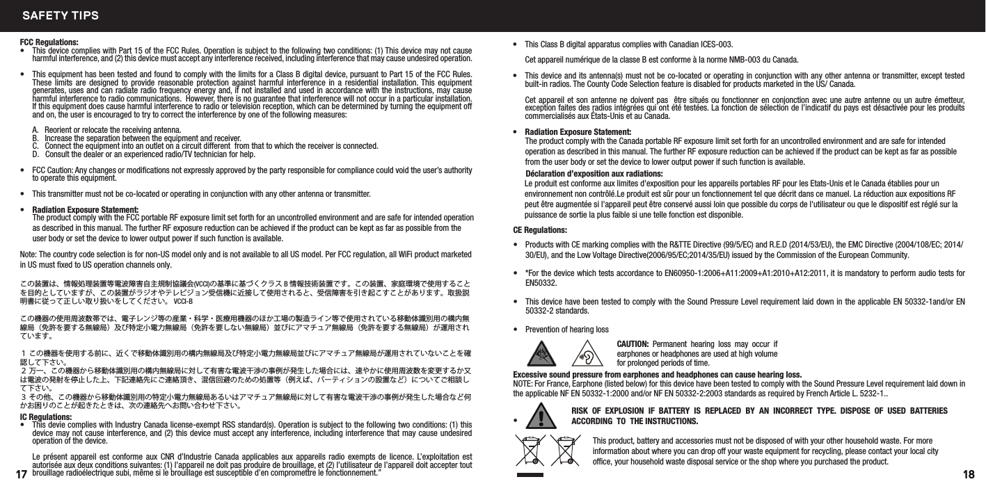 FCC Regulations:•  This device complies with Part 15 of the FCC Rules. Operation is subject to the following two conditions: (1) This device may not cause harmful interference, and (2) this device must accept any interference received, including interference that may cause undesired operation.•    .seluR CCF eht fo 51 traP ot tnausrup ,ecived latigid B ssalC a rof stimil eht htiw ylpmoc ot dnuof dna detset neeb sah tnempiuqe sihTThese  limits  are  designed  to  provide  reasonable  protection  against  harmful  interference  in  a  residential  installation. This  equipment generates, uses and can radiate radio frequency energy and, if not installed and used in accordance with the instructions, may cause   .noitallatsni ralucitrap a ni rucco ton lliw ecnerefretni taht eetnaraug on si ereht ,revewoH  .snoitacinummoc oidar ot ecnerefretni lufmrahIf this equipment does cause harmful interference to radio or television reception, which can be determined by turning the equipment o and on, the user is encouraged to try to correct the interference by one of the following measures:  A.   Reorient or relocate the receiving antenna.  B.   Increase the separation between the equipment and receiver.  C.   Connect the equipment into an outlet on a circuit dierent  from that to which the receiver is connected.  D.   Consult the dealer or an experienced radio/TV technician for help.•  FCC Caution: Any changes or modiﬁcations not expressly approved by the party responsible for compliance could void the user’s authority to operate this equipment.•  This transmitter must not be co-located or operating in conjunction with any other antenna or transmitter.           •  Radiation Exposure Statement:         The product comply with the FCC portable RF exposure limit set forth for an uncontrolled environment and are safe for intended operation as described in this manual. The further RF exposure reduction can be achieved if the product can be kept as far as possible from the user body or set the device to lower output power if such function is available.Note: The country code selection is for non-US model only and is not available to all US model. Per FCC regulation, all WiFi product marketed in US must ﬁxed to US operation channels only. この装置は、情報処理装置等電波障害自主規制協議会(VCCI)の基準に基づくクラス B 情報技術装置です。この装置、家庭環境で使用することを目的としていますが、この装置がラジオやテレビジョン受信機に近接して使用されると、受信障害を引き起こすことがあります。取扱説明書に従って正しい取り扱いをしてください。 VCCI-B この機器の使用周波数帯では、電子レンジ等の産業・科学・医療用機器のほか工場の製造ライン等で使用されている移動体識別用の構内無線局（免許を要する無線局）及び特定小電力無線局（免許を要しない無線局）並びにアマチュア無線局（免許を要する無線局）が運用されています。１ この機器を使用する前に、近くで移動体識別用の構内無線局及び特定小電力無線局並びにアマチュア無線局が運用されていないことを確認して下さい。２ 万一、この機器から移動体識別用の構内無線局に対して有害な電波干渉の事例が発生した場合には、速やかに使用周波数を変更するか又は電波の発射を停止した上、下記連絡先にご連絡頂き、混信回避のための処置等（例えば、パーティションの設置など）についてご相談して下さい。３ その他、この機器から移動体識別用の特定小電力無線局あるいはアマチュア無線局に対して有害な電波干渉の事例が発生した場合など何かお困りのことが起きたときは、次の連絡先へお問い合わせ下さい。   IC Regulations:•  This devie complies with Industry Canada license-exempt RSS standard(s). Operation is subject to the following two conditions: (1) this device may not cause interference, and (2) this device must accept any interference, including interference that may cause undesired operation of the device.Le présent  appareil  est conforme  aux  CNR d’Industrie  Canada  applicables  aux appareils radio  exempts de  licence. L’exploitation  est autorisée aux deux conditions suivantes: (1) l’appareil ne doit pas produire de brouillage, et (2) l’utilisateur de l’appareil doit accepter tout brouillage radioélectrique subi, même si le brouillage est susceptible d’en compromettre le fonctionnement.”•  This Class B digital apparatus complies with Canadian ICES-003.Cet appareil numérique de la classe B est conforme à la norme NMB-003 du Canada.•  This device and its antenna(s) must not be co-located or operating in conjunction with any other antenna or transmitter, except tested built-in radios. The County Code Selection feature is disabled for products marketed in the US/ Canada.Cet appareil et son antenne ne doivent pas  être situés ou fonctionner en conjonction avec une  autre antenne ou un autre émetteur, exception faites des radios intégrées qui ont été testées. La fonction de sélection de l’indicatif du pays est désactivée pour les produits commercialisés aux États-Unis et au Canada.•  Radiation Exposure Statement:         The product comply with the Canada portable RF exposure limit set forth for an uncontrolled environment and are safe for intended operation as described in this manual. The further RF exposure reduction can be achieved if the product can be kept as far as possible from the user body or set the device to lower output power if such function is available.      Déclaration d’exposition aux radiations:  Le produit est conforme aux limites d&apos;exposition pour les appareils portables RF pour les Etats-Unis et le Canada établies pour un environnement non contrôlé.Le produit est sûr pour un fonctionnement tel que décrit dans ce manuel. La réduction aux expositions RF peut être augmentée si l&apos;appareil peut être conservé aussi loin que possible du corps de l&apos;utilisateur ou que le dispositif est réglé sur la puissance de sortie la plus faible si une telle fonction est disponible.CE Regulations:•  Products with CE marking complies with the R&amp;TTE Directive (99/5/EC) and R.E.D (2014/53/EU), the EMC Directive (2004/108/EC; 2014/30/EU), and the Low Voltage Directive(2006/95/EC;2014/35/EU) issued by the Commission of the European Community.  •  *For the device which tests accordance to EN60950-1:2006+A11:2009+A1:2010+A12:2011, it is mandatory to perform audio tests for EN50332. •  This device have been tested to comply with the Sound Pressure Level requirement laid down in the applicable EN 50332-1and/or EN 50332-2 standards. •  Prevention of hearing lossExcessive sound pressure from earphones and headphones can cause hearing loss.NOTE: For France, Earphone (listed below) for this device have been tested to comply with the Sound Pressure Level requirement laid down in the applicable NF EN 50332-1:2000 and/or NF EN 50332-2:2003 standards as required by French Article L. 5232-1..• RISK  OF  EXPLOSION  IF  BATTERY  IS  REPLACED  BY  AN  INCORRECT  TYPE.  DISPOSE  OF  USED  BATTERIES ACCORDING  TO  THE INSTRUCTIONS.CAUTION:  Permanent hearing loss  may occur  if earphones or headphones are used at high volume for prolonged periods of time.This product, battery and accessories must not be disposed of with your other household waste. For more information about where you can drop o your waste equipment for recycling, please contact your local city oce, your household waste disposal service or the shop where you purchased the product.1817SAFETY TIPS