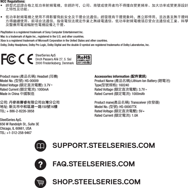 PlayStation is a registered trademark of Sony Computer Entertainment Inc.Mac is a trademark of Apple Inc., registered in the U.S. and other countries.Xbox is a registered trademark of Microsoft Corporation in the United States and other countries.Dolby, Dolby Headphone, Dolby Pro Logic, Dolby Digital and the double-D symbol are registered trademarks of Dolby Laboratories, Inc.SHOP.STEELSERIES.COMSUPPORT.STEELSERIES.COMFAQ.STEELSERIES.COMProduct mane (產品名稱): Headset (耳機)Model No. (型號): HS-00009Rated Voltage (額定直流電壓): 3.7VRated Current (額定電流): 1000mAMade in China 中國製造公司: 丹麥商賽睿有限公司台灣分公司地址: 新北市中和區建一路150號16樓TEL: + 886-2-8226-3858SteelSeries ApS.656 W Randolph St., Suite 3EChicago, IL 60661, USATEL: +1-312-258-9467Accessories information (配件資訊)Product Name (產品名稱):Lithium Ion Battery (鋰電池)Type(型號規格): 160240                                                                                               Rated Voltage (額定直流電壓): 3.7VRated Current (額定電流): 1000mAh Product mane(產品名稱): Transceiver (收發器)Model No. (型號): HS-00007TXRated Voltage (額定直流電壓): 5VRated Current (額定電流): 1.0ANCC Regulations: •經型式認證合格之低功率射頻電機，非經許可，公司、商號或使用者均不得擅自變更頻率、加大功率或變更原設計之特性及功能。 •低功率射頻電機之使用不得影響飛航安全及干擾合法通信；經發現有干擾現象時，應立即停用，並改善至無干擾時方得繼續使用。前項合法通信，指依電信法規定作業之無線電通信。低功率射頻電機須忍受合法通信或工業、科學及醫療用電波輻射性電機設備之干擾。