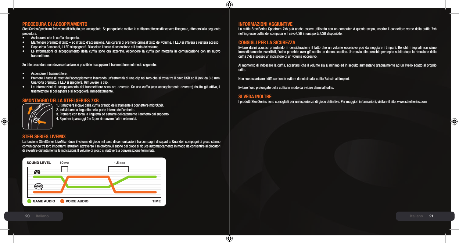 20 21PROCEDURA DI ACCOPPIAmENtOSteelSeries Spectrum 7xb viene distribuita pre-accoppiata. Se per qualche motivo la cufa smettesse di ricevere il segnale, attenersi alla seguente procedura:•  Assicurarsi che la cufa sia spenta.•  Mantenere premuto il tasto – ed il tasto d’accensione. Assicurarsi di premere prima il tasto del volume. Il LED si attiverà e resterà acceso.•  Dopo circa 3 secondi, il LED si spegnerà. Rilasciare il tasto d’accensione e il tasto del volume.•  Le  informazioni  di accoppiamento  della  cufa  sono  ora azzerate. Accendere  la  cufa  per  metterla  in  comunicazione  con  un  nuovo   trasmettitore.Se tale procedura non dovesse bastare, è possibile accoppiare il trasmettitore nel modo seguente:•  Accendere il trasmettitore.•  Premere il tasto di reset dell’accoppiamento inserendo un’estremità di una clip nel foro che si trova tra il cavo USB ed il jack da 3,5 mm.   Una volta premuto, il LED si spegnerà. Rimuovere la clip.•  Le informazioni di accoppiamento del trasmettitore sono ora azzerate. Se una cufa (con accoppiamento azzerato) risulta già attiva, il   trasmettitore si collegherà e si accoppierà immediatamente.smONtAGGIO DEllA stEElsERIEs 7xb1. Rimuovere il cavo dalla cufa tirando delicatamente il connettore microUSB.2. Individuare la linguetta nella parte interna dell’archetto.3. Premere con forza la linguetta ed estrarre delicatamente l’archetto dal supporto.4. Ripetere i passaggi 2 e 3 per rimuovere l’altra estremità.stEElsERIEs lIVEmIx La funzione SteelSeries LiveMix riduce il volume di gioco nel caso di comunicazioni tra compagni di squadra. Quando i compagni di gioco stanno comunicando tra loro importanti istruzioni attraverso il microfono, il suono del gioco si riduce automaticamente in modo da consentire ai giocatori di avvertire distintamente le indicazioni. Il volume di gioco si riattiverà a conversazione terminata.SOUND LEVELTIME10 ms 1.5 sec+GAME AUDIO VOICE AUDIOItalianoINFORmAZIONI AGGIUNtIVELa cufa SteelSeries Spectrum 7xb può anche essere utilizzata con un computer. A questo scopo, inserire il connettore verde della cufa 7xb nell’ingresso cufa del computer e il cavo USB in una porta USB disponibile.CONsIGlI PER lA sICUREZZAEvitare danni acustici prendendo in considerazione il fatto che un volume eccessivo può danneggiare i timpani. Benché i segnali  non siano immediatamente avvertibili, l’udito potrebbe aver già subito un danno acustico. Un ronzio alle orecchie percepito subito dopo la rimozione della cufa 7xb è spesso un indicatore di un volume eccessivo.Al momento di indossare la cufa, accertarsi che il volume sia al minimo ed in seguito aumentarlo gradualmente ad un livello adatto al proprio udito.Non sovraccaricare i diffusori onde evitare danni sia alla cufa 7xb sia ai timpani.Evitare l’uso prolungato della cufa in modo da evitare danni all’udito.sI VEDA INOltREI prodotti SteelSeries sono consigliati per un’esperienza di gioco denitiva. Per maggiori informazioni, visitare il sito: www.steelseries.comItaliano