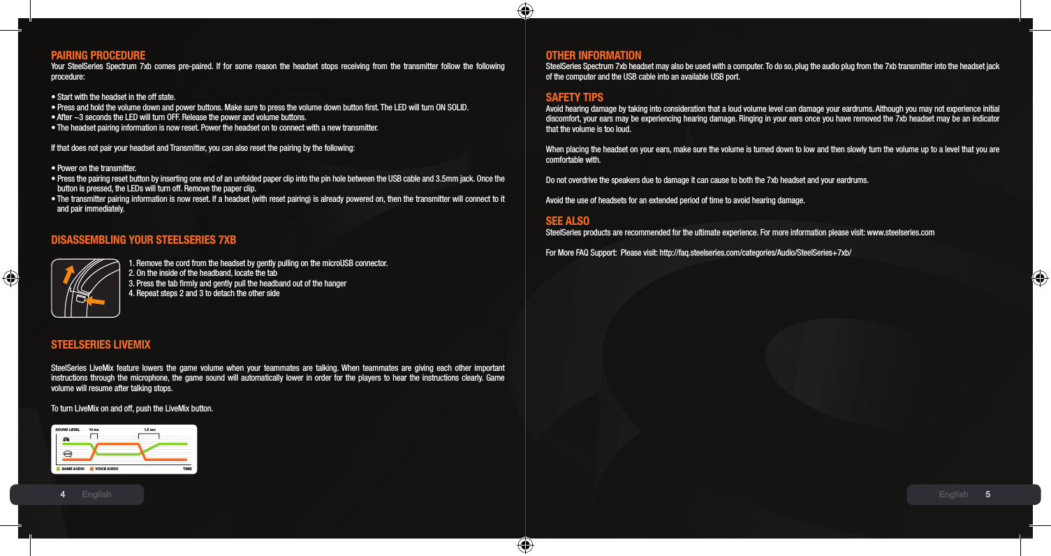 45PAIRING PROCEDUREYour SteelSeries Spectrum 7xb comes pre-paired. If for some reason the headset stops receiving from the transmitter follow the following procedure:• Start with the headset in the off state.•  Press and hold the volume down and power buttons. Make sure to press the volume down button rst. The LED will turn ON SOLID.• After ~3 seconds the LED will turn OFF. Release the power and volume buttons.•  The headset pairing information is now reset. Power the headset on to connect with a new transmitter.If that does not pair your headset and Transmitter, you can also reset the pairing by the following:• Power on the transmitter.•  Press the pairing reset button by inserting one end of an unfolded paper clip into the pin hole between the USB cable and 3.5mm jack. Once the button is pressed, the LEDs will turn off. Remove the paper clip.•  The transmitter pairing information is now reset. If a headset (with reset pairing) is already powered on, then the transmitter will connect to it and pair immediately.DIsAssEmblING YOUR stEElsERIEs 7xb1. Remove the cord from the headset by gently pulling on the microUSB connector.2. On the inside of the headband, locate the tab3. Press the tab rmly and gently pull the headband out of the hanger4. Repeat steps 2 and 3 to detach the other sidestEElsERIEs lIVEmIx SteelSeries LiveMix feature lowers  the  game  volume  when  your  teammates  are  talking. When  teammates  are  giving  each  other  important instructions through the microphone, the game sound will automatically lower in order for the players to hear the instructions clearly. Game volume will resume after talking stops.To turn LiveMix on and off, push the LiveMix button.SOUND LEVELTIME10 ms 1.5 sec+GAME AUDIO VOICE AUDIOOtHER INFORmAtIONSteelSeries Spectrum 7xb headset may also be used with a computer. To do so, plug the audio plug from the 7xb transmitter into the headset jack of the computer and the USB cable into an available USB port.sAFEtY tIPsAvoid hearing damage by taking into consideration that a loud volume level can damage your eardrums. Although you may not experience initial discomfort, your ears may be experiencing hearing damage. Ringing in your ears once you have removed the 7xb headset may be an indicator that the volume is too loud.  When placing the headset on your ears, make sure the volume is turned down to low and then slowly turn the volume up to a level that you are comfortable with.  Do not overdrive the speakers due to damage it can cause to both the 7xb headset and your eardrums.  Avoid the use of headsets for an extended period of time to avoid hearing damage.sEE AlsOSteelSeries products are recommended for the ultimate experience. For more information please visit: www.steelseries.comFor More FAQ Support:  Please visit: http://faq.steelseries.com/categories/Audio/SteelSeries+7xb/English English