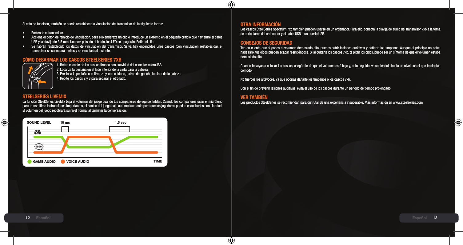 12 13Si esto no funciona, también se puede restablecer la vinculación del transmisor de la siguiente forma:•  Enciende el transmisor.•  Acciona el botón de reinicio de vinculación, para ello endereza un clip e introduce un extremo en el pequeño oricio que hay entre el cable   USB y la clavija de 3,5 mm. Una vez pulsado el botón, los LED se apagarán. Retira el clip.•  Se habrán restablecido los datos  de  vinculación  del  transmisor. Si ya hay encendidos unos cascos (con  vinculación  restablecida), el   transmisor se conectará a ellos y se vinculará al instante.CómO DEsARmAR lOs CAsCOs stEElsERIEs 7xb1. Retira el cable de los cascos tirando con suavidad del conector microUSB.2. Localiza la pestaña en el lado interior de la cinta para la cabeza.3. Presiona la pestaña con rmeza y, con cuidado, extrae del gancho la cinta de la cabeza.4. Repite los pasos 2 y 3 para separar el otro lado.stEElsERIEs lIVEmIx La función SteelSeries LiveMix baja el volumen del juego cuando tus compañeros de equipo hablan. Cuando los compañeros usan el micrófono para transmitirse instrucciones importantes, el sonido del juego baja automáticamente para que los jugadores puedan escucharlas con claridad. El volumen del juego recobrará su nivel normal al terminar la conversación.SOUND LEVELTIME10 ms 1.5 sec+GAME AUDIO VOICE AUDIOEspañolOtRA INFORmACIóNLos cascos SteelSeries Spectrum 7xb también pueden usarse en un ordenador. Para ello, conecta la clavija de audio del transmisor 7xb a la toma de auriculares del ordenador y el cable USB a un puerto USB.CONsEJOs DE sEGURIDADTen en cuenta que si pones el volumen demasiado alto, puedes sufrir lesiones auditivas y dañarte los tímpanos. Aunque al principio no notes nada raro, tus oídos pueden acabar resintiéndose. Si al quitarte los cascos 7xb, te pitan los oídos, puede ser un síntoma de que el volumen estaba demasiado alto.  Cuando te vayas a colocar los cascos, asegúrate de que el volumen está bajo y, acto seguido, ve subiéndolo hasta un nivel con el que te sientas cómodo.  No fuerces los altavoces, ya que podrías dañarte los tímpanos o los cascos 7xb.  Con el n de prevenir lesiones auditivas, evita el uso de los cascos durante un periodo de tiempo prolongado.VER tAmbIÉNLos productos SteelSeries se recomiendan para disfrutar de una experiencia insuperable. Más información en www.steelseries.comEspañol