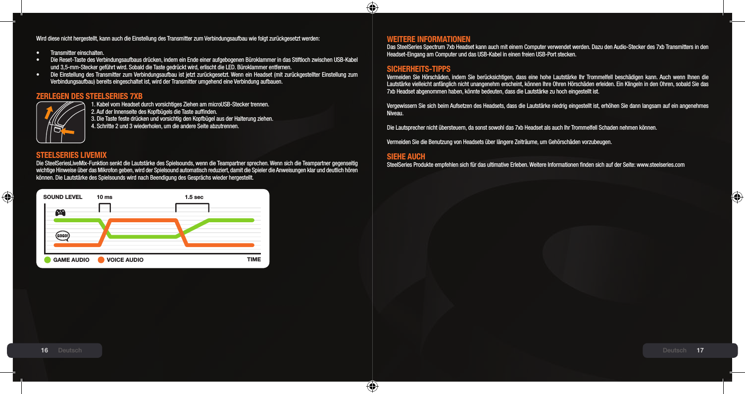 16 17Wird diese nicht hergestellt, kann auch die Einstellung des Transmitter zum Verbindungsaufbau wie folgt zurückgesetzt werden:•  Transmitter einschalten.•  Die Reset-Taste des Verbindungsaufbaus drücken, indem ein Ende einer aufgebogenen Büroklammer in das Stiftloch zwischen USB-Kabel   und 3,5-mm-Stecker geführt wird. Sobald die Taste gedrückt wird, erlischt die LED. Büroklammer entfernen.•  Die Einstellung des Transmitter zum Verbindungsaufbau ist jetzt zurückgesetzt. Wenn ein Headset (mit zurückgestellter Einstellung zum   Verbindungsaufbau) bereits eingeschaltet ist, wird der Transmitter umgehend eine Verbindung aufbauen.ZERlEGEN DEs stEElsERIEs 7xb1. Kabel vom Headset durch vorsichtiges Ziehen am microUSB-Stecker trennen.2. Auf der Innenseite des Kopfbügels die Taste aufnden.3. Die Taste feste drücken und vorsichtig den Kopfbügel aus der Halterung ziehen.4. Schritte 2 und 3 wiederholen, um die andere Seite abzutrennen.stEElsERIEs lIVEmIx Die SteelSeriesLiveMix-Funktion senkt die Lautstärke des Spielsounds, wenn die Teampartner sprechen. Wenn sich die Teampartner gegenseitig wichtige Hinweise über das Mikrofon geben, wird der Spielsound automatisch reduziert, damit die Spieler die Anweisungen klar und deutlich hören können. Die Lautstärke des Spielsounds wird nach Beendigung des Gesprächs wieder hergestellt.SOUND LEVELTIME10 ms 1.5 sec+GAME AUDIO VOICE AUDIODeutschWEItERE INFORmAtIONENDas SteelSeries Spectrum 7xb Headset kann auch mit einem Computer verwendet werden. Dazu den Audio-Stecker des 7xb Transmitters in den Headset-Eingang am Computer und das USB-Kabel in einen freien USB-Port stecken.sICHERHEIts-tIPPsVermeiden Sie  Hörschäden, indem  Sie berücksichtigen, dass eine hohe Lautstärke  Ihr Trommelfell beschädigen kann. Auch  wenn Ihnen die Lautstärke vielleicht anfänglich nicht unangenehm erscheint, können Ihre Ohren Hörschäden erleiden. Ein Klingeln in den Ohren, sobald Sie das 7xb Headset abgenommen haben, könnte bedeuten, dass die Lautstärke zu hoch eingestellt ist.  Vergewissern Sie sich beim Aufsetzen des Headsets, dass die Lautstärke niedrig eingestellt ist, erhöhen Sie dann langsam auf ein angenehmes Niveau.  Die Lautsprecher nicht übersteuern, da sonst sowohl das 7xb Headset als auch Ihr Trommelfell Schaden nehmen können.  Vermeiden Sie die Benutzung von Headsets über längere Zeiträume, um Gehörschäden vorzubeugen.sIEHE AUCHSteelSeries Produkte empfehlen sich für das ultimative Erleben. Weitere Informationen nden sich auf der Seite: www.steelseries.comDeutsch