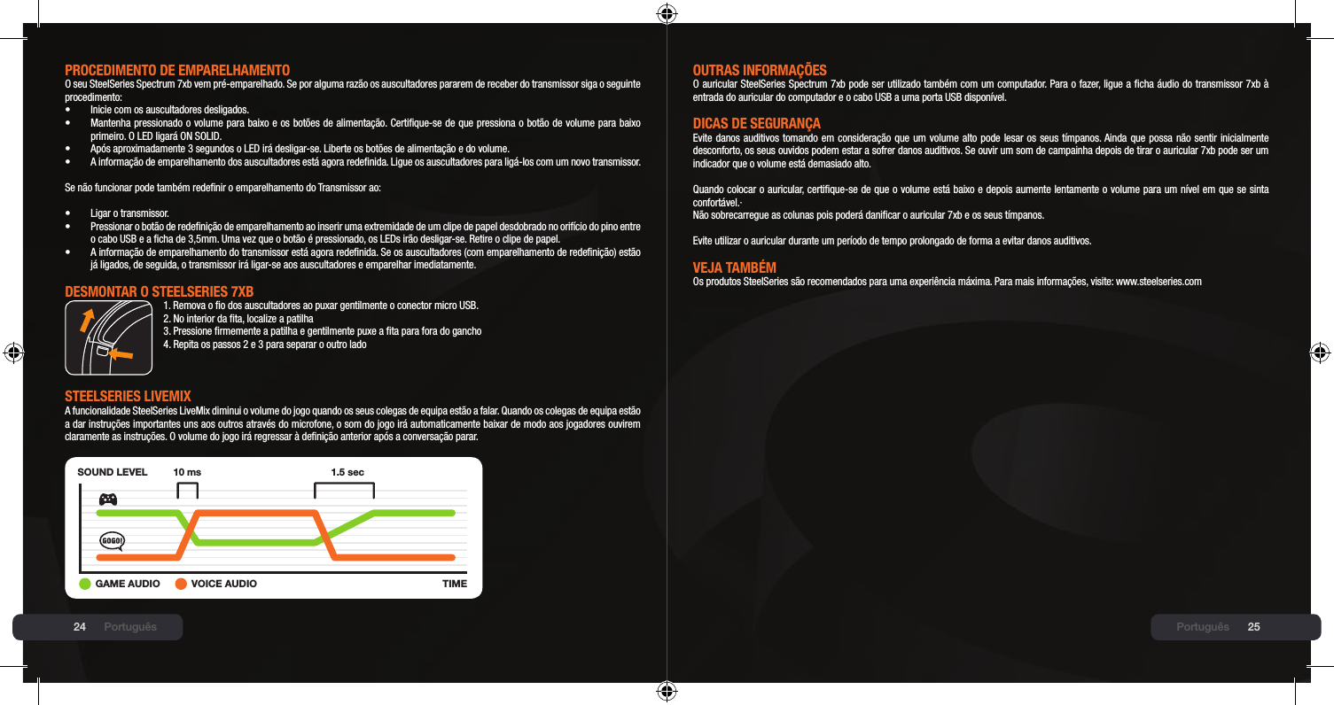 24 25PROCEDImENtO DE EmPARElHAmENtOO seu SteelSeries Spectrum 7xb vem pré-emparelhado. Se por alguma razão os auscultadores pararem de receber do transmissor siga o seguinte procedimento:•  Inicie com os auscultadores desligados.•  Mantenha pressionado o volume para baixo e os botões de alimentação. Certique-se de que pressiona o botão de volume para baixo   primeiro. O LED ligará ON SOLID.•  Após aproximadamente 3 segundos o LED irá desligar-se. Liberte os botões de alimentação e do volume.•  A informação de emparelhamento dos auscultadores está agora redenida. Ligue os auscultadores para ligá-los com um novo transmissor.Se não funcionar pode também redenir o emparelhamento do Transmissor ao:•  Ligar o transmissor.•  Pressionar o botão de redenição de emparelhamento ao inserir uma extremidade de um clipe de papel desdobrado no orifício do pino entre   o cabo USB e a cha de 3,5mm. Uma vez que o botão é pressionado, os LEDs irão desligar-se. Retire o clipe de papel.•  A informação de emparelhamento do transmissor está agora redenida. Se os auscultadores (com emparelhamento de redenição) estão   já ligados, de seguida, o transmissor irá ligar-se aos auscultadores e emparelhar imediatamente.DEsmONtAR O stEElsERIEs 7xb1. Remova o o dos auscultadores ao puxar gentilmente o conector micro USB.2. No interior da ta, localize a patilha3. Pressione rmemente a patilha e gentilmente puxe a ta para fora do gancho4. Repita os passos 2 e 3 para separar o outro ladostEElsERIEs lIVEmIx A funcionalidade SteelSeries LiveMix diminui o volume do jogo quando os seus colegas de equipa estão a falar. Quando os colegas de equipa estão a dar instruções importantes uns aos outros através do microfone, o som do jogo irá automaticamente baixar de modo aos jogadores ouvirem claramente as instruções. O volume do jogo irá regressar à denição anterior após a conversação parar.SOUND LEVELTIME10 ms 1.5 sec+GAME AUDIO VOICE AUDIOPortuguêsOUtRAs INFORmAÇÕEsO auricular SteelSeries Spectrum 7xb pode ser utilizado também com um computador. Para o fazer, ligue a cha áudio do transmissor 7xb à entrada do auricular do computador e o cabo USB a uma porta USB disponível.DICAs DE sEGURANÇAEvite danos auditivos tomando em consideração que um volume alto pode lesar os seus tímpanos. Ainda que possa não sentir inicialmente desconforto, os seus ouvidos podem estar a sofrer danos auditivos. Se ouvir um som de campainha depois de tirar o auricular 7xb pode ser um indicador que o volume está demasiado alto.  Quando colocar o auricular, certique-se de que o volume está baixo e depois aumente lentamente o volume para um nível em que se sinta confortável.·Não sobrecarregue as colunas pois poderá danicar o auricular 7xb e os seus tímpanos. Evite utilizar o auricular durante um período de tempo prolongado de forma a evitar danos auditivos.VEJA tAmbÉmOs produtos SteelSeries são recomendados para uma experiência máxima. Para mais informações, visite: www.steelseries.comPortuguês