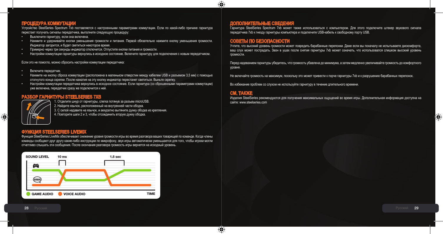 28 29ПРОЦЕДУРА КОММУТАЦИИУстройство  SteelSeries  Spectrum  7xb  поставляется  с  настроенными  параметрами  коммутации.  Если  по  какой-либо  причине  гарнитура перестает получать сигналы передатчика, выполните следующую процедуру:•  Выключите гарнитуру, если она включена.•  Нажмите  и  удерживайте  кнопки  уменьшения  громкости  и  питания.  Первой  обязательно  нажмите  кнопку  уменьшения  громкости.   Индикатор загорится, и будет светиться некоторое время.•  Примерно через три секунды индикатор отключится. Отпустите кнопки питания и громкости.•  Настройки коммутации гарнитуры вернулись в исходное состояние. Включите гарнитуру для подключения с новым передатчиком.Если это не помогло, можно сбросить настройки коммутации передатчика:•  Включите передатчик.•  Нажмите на кнопку сброса коммутации (расположена в маленьком отверстии между кабелем USB и разъемом 3,5 мм) с помощью   отогнутого конца скрепки. После нажатия на эту кнопку индикатор перестанет светиться. Выньте скрепку.•  Настройки коммутации передатчика вернулись в исходное состояние. Если гарнитура (со сброшенными параметрами коммутации)   уже включена, передатчик сразу же подключится к ней.РАзбОР гАРнИТУРы SteelSerieS 7xB1. Отделите шнур от гарнитуры, слегка потянув за разъем microUSB.2. Найдите язычок, расположенный на внутренней части ободка.3. С силой надавите на язычок, и аккуратно вытяните дужку ободка из крепления.4. Повторите шаги 2 и 3, чтобы отсоединить вторую дужку ободка.ФУнКЦИЯ SteelSerieS liVeMix Функция SteelSeries LiveMix обеспечивает снижение уровня громкости игры во время разговора ваших товарищей по команде. Когда члены команды сообщают друг другу какие-либо инструкции по микрофону, звук игры автоматически уменьшается для того, чтобы игроки могли отчетливо слышать эти сообщения. После окончания разговора громкость игры вернется на исходный уровень.SOUND LEVELTIME10 ms 1.5 sec+GAME AUDIO VOICE AUDIOРусскийДОПОЛнИТЕЛЬныЕ СВЕДЕнИЯГарнитура  SteelSeries  Spectrum  7xb  может  также  использоваться  с  компьютером.  Для  этого  подключите  штекер  звукового  сигнала передатчика 7xb к гнезду гарнитуры компьютера и подключите USB-кабель к свободному порту USB.СОВЕТы ПО бЕзОПАСнОСТИУчтите, что высокий уровень громкости может повредить барабанные перепонки. Даже если вы поначалу не испытываете дискомфорта, ваш слух может  пострадать.  Звон  в  ушах  после снятия гарнитуры 7xb  может  означать,  что  использовался  слишком высокий уровень громкости.  Перед надеванием гарнитуры убедитесь, что громкость убавлена до минимума, а затем медленно увеличивайте громкость до комфортного уровня.  Не включайте громкость на максимум, поскольку это может привести к порче гарнитуры 7xb и к разрушению барабанных перепонок.  Во избежание проблем со слухом не используйте гарнитуру в течение длительного времени.СМ. ТАКЖЕИзделия SteelSeries рекомендуются для получения максимальных ощущений во время игры. Дополнительная информация доступна на сайте: www.steelseries.comРусский