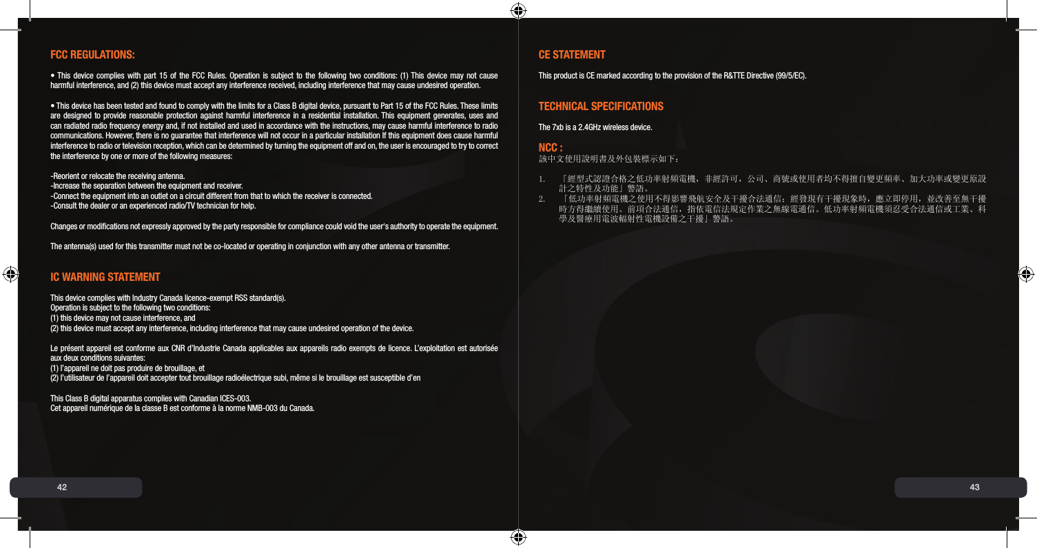 42 43FCC REGUlAtIONs:• This device complies with part 15 of the FCC Rules. Operation is subject to the following two conditions:  (1) This device may not cause  harmful interference, and (2) this device must accept any interference received, including interference that may cause undesired operation.• This device has been tested and found to comply with the limits for a Class B digital device, pursuant to Part 15 of the FCC Rules. These limits are designed to provide reasonable protection against harmful interference in a residential installation. This equipment generates, uses and can radiated radio frequency energy and, if not installed and used in accordance with the instructions, may cause harmful interference to radio communications. However, there is no guarantee that interference will not occur in a particular installation If this equipment does cause harmful interference to radio or television reception, which can be determined by turning the equipment off and on, the user is encouraged to try to correct the interference by one or more of the following measures:-Reorient or relocate the receiving antenna.-Increase the separation between the equipment and receiver.-Connect the equipment into an outlet on a circuit different from that to which the receiver is connected.-Consult the dealer or an experienced radio/TV technician for help.Changes or modications not expressly approved by the party responsible for compliance could void the user‘s authority to operate the equipment.The antenna(s) used for this transmitter must not be co-located or operating in conjunction with any other antenna or transmitter.IC WARNING stAtEmENtThis device complies with Industry Canada licence-exempt RSS standard(s). Operation is subject to the following two conditions: (1) this device may not cause interference, and (2) this device must accept any interference, including interference that may cause undesired operation of the device.Le présent appareil est conforme aux CNR d’Industrie Canada applicables aux appareils radio exempts de licence. L’exploitation est autorisée aux deux conditions suivantes: (1) l’appareil ne doit pas produire de brouillage, et (2) l’utilisateur de l’appareil doit accepter tout brouillage radioélectrique subi, même si le brouillage est susceptible d’enThis Class B digital apparatus complies with Canadian ICES-003.Cet appareil numérique de la classe B est conforme à la norme NMB-003 du Canada. CE stAtEmENtThis product is CE marked according to the provision of the R&amp;TTE Directive (99/5/EC).tECHNICAl sPECIFICAtIONsThe 7xb is a 2.4GHz wireless device.NCC :該中文使用說明書及外包裝標示如下： 1.  「經型式認證合格之低功率射頻電機，非經許可，公司、商號或使用者均不得擅自變更頻率、加大功率或變更原設   計之特性及功能」警語。2.    「低功率射頻電機之使用不得影響飛航安全及干擾合法通信；經發現有干擾現象時，應立即停用，並改善至無干擾   時方得繼續使用。前項合法通信，指依電信法規定作業之無線電通信。低功率射頻電機須忍受合法通信或工業、科   學及醫療用電波輻射性電機設備之干擾」警語。