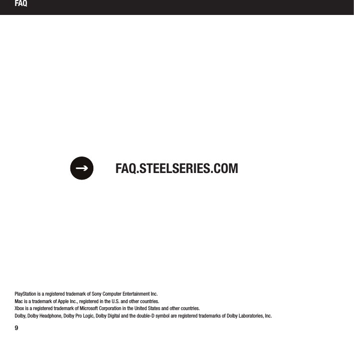 9PlayStation is a registered trademark of Sony Computer Entertainment Inc.Mac is a trademark of Apple Inc., registered in the U.S. and other countries.Xbox is a registered trademark of Microsoft Corporation in the United States and other countries.Dolby, Dolby Headphone, Dolby Pro Logic, Dolby Digital and the double-D symbol are registered trademarks of Dolby Laboratories, Inc.FAQ.STEELSERIES.COMFAQ