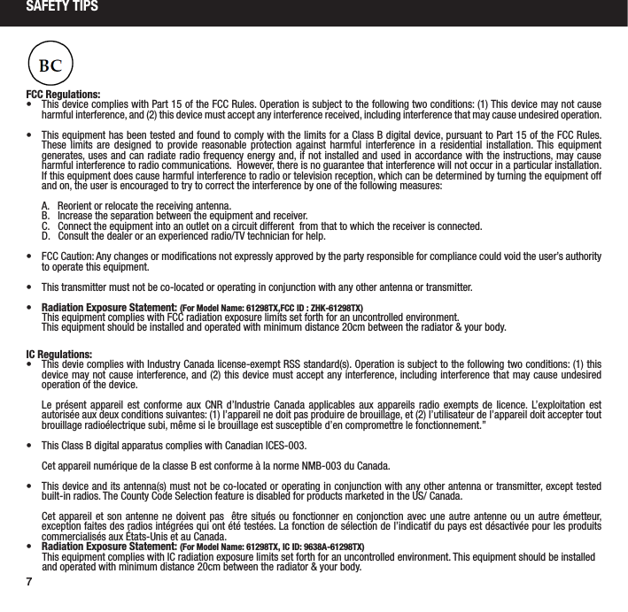 7SAFETY TIPSFCC Regulations:&bull;  This device complies with Part 15 of the FCC Rules. Operation is subject to the following two conditions: (1) This device may not cause harmful interference, and (2) this device must accept any interference received, including interference that may cause undesired operation.&bull;  This equipment has been tested and found to comply with the limits for a Class B digital device, pursuant to Part 15 of the FCC Rules.  These limits are designed to provide reasonable protection against harmful interference in a residential installation. This equipment generates, uses and can radiate radio frequency energy and, if not installed and used in accordance with the instructions, may cause harmful interference to radio communications.  However, there is no guarantee that interference will not occur in a particular installation.  If this equipment does cause harmful interference to radio or television reception, which can be determined by turning the equipment off and on, the user is encouraged to try to correct the interference by one of the following measures:  A.   Reorient or relocate the receiving antenna.  B.   Increase the separation between the equipment and receiver.  C.   Connect the equipment into an outlet on a circuit different  from that to which the receiver is connected.  D.   Consult the dealer or an experienced radio/TV technician for help.&bull;  FCC Caution: Any changes or modiﬁcations not expressly approved by the party responsible for compliance could void the user&rsquo;s authority to operate this equipment.&bull;  This transmitter must not be co-located or operating in conjunction with any other antenna or transmitter.           &bull;  Radiation Exposure Statement: (For Model Name: 61298TX,FCC ID : ZHK-61298TX)       This equipment complies with FCC radiation exposure limits set forth for an uncontrolled environment.            This equipment should be installed and operated with minimum distance 20cm between the radiator &amp; your body.  IC Regulations:&bull;  This devie complies with Industry Canada license-exempt RSS standard(s). Operation is subject to the following two conditions: (1) this device may not cause interference, and (2) this device must accept any interference, including interference that may cause undesired operation of the device.Le pr&eacute;sent appareil est conforme aux CNR d&rsquo;Industrie Canada applicables aux appareils radio exempts de licence. L&rsquo;exploitation est autoris&eacute;e aux deux conditions suivantes: (1) l&rsquo;appareil ne doit pas produire de brouillage, et (2) l&rsquo;utilisateur de l&rsquo;appareil doit accepter tout brouillage radio&eacute;lectrique subi, m&ecirc;me si le brouillage est susceptible d&rsquo;en compromettre le fonctionnement.&rdquo;&bull;  This Class B digital apparatus complies with Canadian ICES-003.Cet appareil num&eacute;rique de la classe B est conforme &agrave; la norme NMB-003 du Canada.&bull;  This device and its antenna(s) must not be co-located or operating in conjunction with any other antenna or transmitter, except tested built-in radios. The County Code Selection feature is disabled for products marketed in the US/ Canada.Cet appareil et son antenne ne doivent pas  &ecirc;tre situ&eacute;s ou fonctionner en conjonction avec une autre antenne ou un autre &eacute;metteur, exception faites des radios int&eacute;gr&eacute;es qui ont &eacute;t&eacute; test&eacute;es. La fonction de s&eacute;lection de l&rsquo;indicatif du pays est d&eacute;sactiv&eacute;e pour les produits commercialis&eacute;s aux &Eacute;tats-Unis et au Canada.&bull;  Radiation Exposure Statement: (For Model Name: 61298TX, IC ID: 9638A-61298TX)       This equipment complies with IC radiation exposure limits set forth for an uncontrolled environment. This equipment should be installed            and operated with minimum distance 20cm between the radiator &amp; your body.