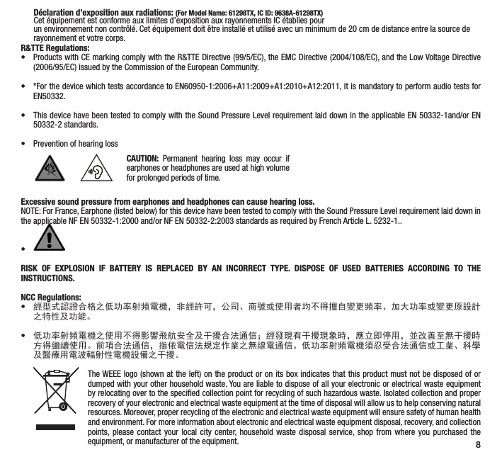 8      D&eacute;claration d&rsquo;exposition aux radiations: (For Model Name: 61298TX, IC ID: 9638A-61298TX)       Cet &eacute;quipement est conforme aux limites d&rsquo;exposition aux rayonnements IC &eacute;tablies pour         un environnement non contr&ocirc;l&eacute;. Cet &eacute;quipement doit &ecirc;tre install&eacute; et utilis&eacute; avec un minimum de 20 cm de distance entre la source de         rayonnement et votre corps.R&amp;TTE Regulations:&bull;  Products with CE marking comply with the R&amp;TTE Directive (99/5/EC), the EMC Directive (2004/108/EC), and the Low Voltage Directive (2006/95/EC) issued by the Commission of the European Community. &bull;  *For the device which tests accordance to EN60950-1:2006+A11:2009+A1:2010+A12:2011, it is mandatory to perform audio tests for EN50332. &bull;  This device have been tested to comply with the Sound Pressure Level requirement laid down in the applicable EN 50332-1and/or EN 50332-2 standards. &bull;  Prevention of hearing lossExcessive sound pressure from earphones and headphones can cause hearing loss.NOTE: For France, Earphone (listed below) for this device have been tested to comply with the Sound Pressure Level requirement laid down in the applicable NF EN 50332-1:2000 and/or NF EN 50332-2:2003 standards as required by French Article L. 5232-1..&bull; RISK OF EXPLOSION IF BATTERY IS REPLACED BY AN INCORRECT TYPE. DISPOSE OF USED BATTERIES ACCORDING TO THE INSTRUCTIONS.NCC Regulations: &bull;經型式認證合格之低功率射頻電機，非經許可，公司、商號或使用者均不得擅自變更頻率、加大功率或變更原設計之特性及功能。 &bull;低功率射頻電機之使用不得影響飛航安全及干擾合法通信；經發現有干擾現象時，應立即停用，並改善至無干擾時方得繼續使用。前項合法通信，指依電信法規定作業之無線電通信。低功率射頻電機須忍受合法通信或工業、科學及醫療用電波輻射性電機設備之干擾。The WEEE logo (shown at the left) on the product or on its box indicates that this product must not be disposed of or dumped with your other household waste. You are liable to dispose of all your electronic or electrical waste equipment by relocating over to the speciﬁed collection point for recycling of such hazardous waste. Isolated collection and proper recovery of your electronic and electrical waste equipment at the time of disposal will allow us to help conserving natural resources. Moreover, proper recycling of the electronic and electrical waste equipment will ensure safety of human health and environment. For more information about electronic and electrical waste equipment disposal, recovery, and collection points, please contact your local city center, household waste disposal service, shop from where you purchased the equipment, or manufacturer of the equipment.CAUTION: Permanent hearing loss may occur if earphones or headphones are used at high volume for prolonged periods of time.