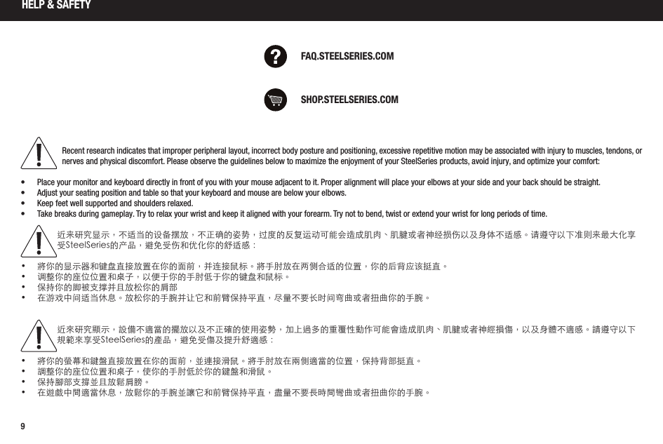 9HELP &amp; SAFETYSHOP.STEELSERIES.COMFAQ.STEELSERIES.COMRecent research indicates that improper peripheral layout, incorrect body posture and positioning, excessive repetitive motion may be associated with injury to muscles, tendons, or nerves and physical discomfort. Please observe the guidelines below to maximize the enjoyment of your SteelSeries products, avoid injury, and optimize your comfort: •  Place your monitor and keyboard directly in front of you with your mouse adjacent to it. Proper alignment will place your elbows at your side and your back should be straight.•  Adjust your seating position and table so that your keyboard and mouse are below your elbows.•  Keep feet well supported and shoulders relaxed.•  Take breaks during gameplay. Try to relax your wrist and keep it aligned with your forearm. Try not to bend, twist or extend your wrist for long periods of time.近来研究显示，不适当的设备摆放，不正确的姿势，过度的反复运动可能会造成肌肉、肌腱或者神经损伤以及身体不适感。请遵守以下准则来最大化享受SteelSeries的产品，避免受伤和优化你的舒适感：• 將你的显示器和键盘直接放置在你的面前，并连接鼠标。將手肘放在两侧合适的位置，你的后背应该挺直。• 调整你的座位位置和桌子，以便于你的手肘低于你的键盘和鼠标。• 保持你的脚被支撑并且放松你的肩部• 在游戏中间适当休息。放松你的手腕并让它和前臂保持平直，尽量不要长时间弯曲或者扭曲你的手腕。近來研究顯示，設備不適當的擺放以及不正確的使用姿勢，加上過多的重覆性動作可能會造成肌肉、肌腱或者神經損傷，以及身體不適感。請遵守以下規範來享受SteelSeries的產品，避免受傷及提升舒適感：• 將你的螢幕和鍵盤直接放置在你的面前，並連接滑鼠。將手肘放在兩側適當的位置，保持背部挺直。• 調整你的座位位置和桌子，使你的手肘低於你的鍵盤和滑鼠。• 保持腳部支撐並且放鬆肩膀。• 在遊戲中間適當休息，放鬆你的手腕並讓它和前臂保持平直，盡量不要長時間彎曲或者扭曲你的手腕。