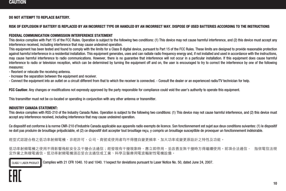10CAUTIONDO NOT ATTEMPT TO REPLACE BATTERY.RISK OF EXPLOSION IF BATTERY IS REPLACED BY AN INCORRECT TYPE OR HANDLED BY AN INCORRECT WAY. DISPOSE OF USED BATTERIES ACCORDING TO THE INSTRUCTIONSFEDERAL COMMUNICATION COMMISSION INTERFERENCE STATEMENTThis device complies with Part 15 of the FCC Rules. Operation is subject to the following two conditions: (1) This device may not cause harmful interference, and (2) this device must accept any interference received, including interference that may cause undesired operation.This equipment has been tested and found to comply with the limits for a Class B digital device, pursuant to Part 15 of the FCC Rules. These limits are designed to provide reasonable protection against harmful interference in a residential installation. This equipment generates, uses and can radiate radio frequency energy and, if not installed and used in accordance with the instructions, may cause harmful interference to radio communications. However, there is no guarantee that interference will not occur in a particular installation. If this equipment does cause harmful interference to radio or television reception, which can be determined by turning the equipment off and on, the user is encouraged to try to correct the interference by one of the following measures:- Reorient or relocate the receiving antenna.- Increase the separation between the equipment and receiver.- Connect the equipment into an outlet on a circuit different from that to which the receiver is connected. - Consult the dealer or an experienced radio/TV technician for help.FCC Caution: Any changes or modifications not expressly approved by the party responsible for compliance could void the user’s authority to operate this equipment.This transmitter must not be co-located or operating in conjunction with any other antenna or transmitter.INDUSTRY CANADA STATEMENT:This device complies with RSS-210 of the Industry Canada Rules. Operation is subject to the following two conditions: (1) This device may not cause harmful interference, and (2) this device must accept any interference received, including interference that may cause undesired operation.Ce dispositif est conforme à la norme CNR-210 d’Industrie Canada applicable aux appareils radio exempts de licence. Son fonctionnement est sujet aux deux conditions suivantes: (1) le dispositif ne doit pas produire de brouillage préjudiciable, et (2) ce dispositif doit accepter tout brouillage reçu, y compris un brouillage susceptible de provoquer un fonctionnement indésirable.經型式認證合格之低功率射頻電機，非經許可，公司、商號或使用者均不得擅自變更頻率、加大功率或變更原設計之特性及功能。低功率射頻電機之使用不得影響飛航安全及干擾合法通信；經發現有干擾現象時，應立即停用，並改善至無干擾時方得繼續使用。前項合法通信， 指依電信法規定作業之無線電通信。低功率射頻電機須忍受合法通信或工業、科學及醫療用電波輻射性電機設備。Complies with 21 CFR 1040. 10 and 1040. 11expect for deviations pursuant to Laser Notice No. 50, dated June 24, 2007. 